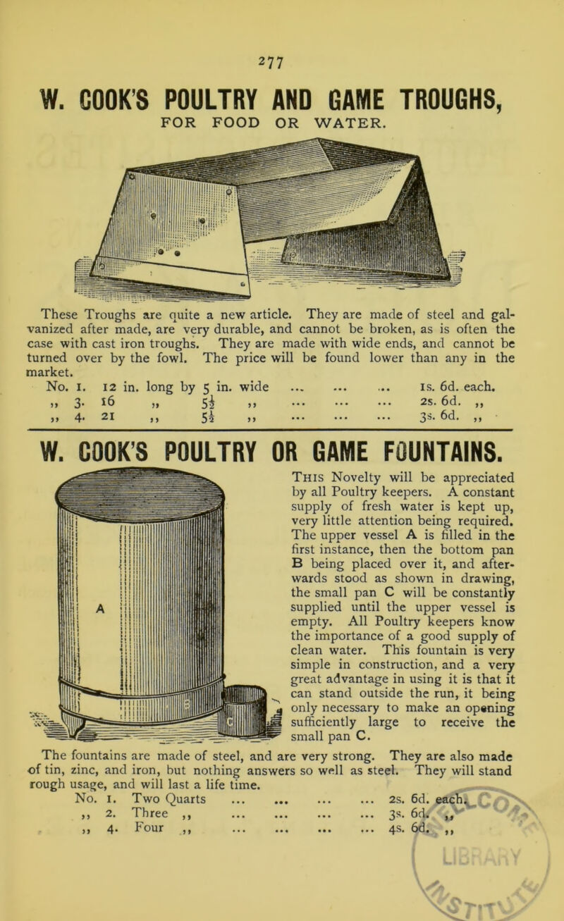 W. COOKS POULTRY AND GAME TROUGHS, FOR FOOD OR WATER. These Troughs are quite a new article. They are made of steel and gal- vanized after made, are very durable, and cannot be broken, as is often the case with cast iron troughs. They are made with wide ends, and cannot be turned over by the fowl. The price will be found lower than any in the market. No. i. 12 in. long by 5 in. wide ... ... ... is. 6d. each. )» 3' *6 ,, 5^ >> ••• ••• ••• ^s. 6d. ,, ,, 4* 21 ,, 5i >> ••• ■■■ 3®* 6d. >> W. COOK’S POULTRY OR GAME FOUNTAINS. This Novelty will be appreciated by all Poultry keepers. A constant supply of fresh water is kept up, very little attention being required. The upper vessel A is filled in the first instance, then the bottom pan B being placed over it, and after- wards stood as shown in drawing, the small pan C will be constantly supplied until the upper vessel is empty. All Poultry keepers know the importance of a good supply of clean water. This fountain is very simple in construction, and a very great advantage in using it is that it can stand outside the run, it being only necessary to make an opening sufficiently large to receive the small pan C. The fountains are made of steel, and are very strong. They are also made of tin, zinc, and iron, but nothing answers so well as steel. They will stand rough usage, and will last a life time. No. 1. Two Quarts 2s. 6d. eachv ,, 2. Three ,, 3s. 6d. ,, 4. Four ,, 4s. 6d. ,,