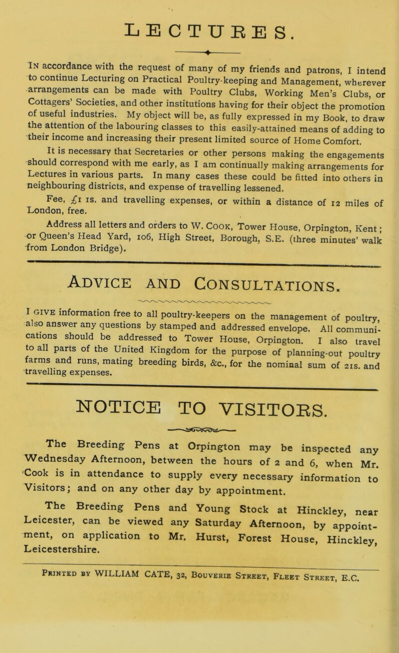 LECTURES. ♦ In accordance with the request of many of my friends and patrons, I intend to continue Lecturing on Practical Poultry keeping and Management, wherever arrangements can be made with Poultry Clubs, Working Men’s Clubs, or Cottagers Societies, and other institutions having for their object the promotion of useful industries. My object will be, as fully expressed in my Book, to draw the attention of the labouring classes to this easily-attained means of adding to their income and increasing their present limited source of Home Comfort. It is necessary that Secretaries or other persons making the engagements should correspond with me early, as I am continually making arrangements for Lectures in various parts. In many cases these could be fitted into others in neighbouring districts, and expense of travelling lessened. Fee, £i is. and travelling expenses, or within a distance of 12 miles of London, free. Address all letters and orders to W. Cook, Tower House, Orpington, Kent; or Queen’s Head Yard, 106, High Street, Borough, S.E. (three minutes' walk from London Bridge). Advice and Consultations. I give information free to all poultry-keepers on the management of poultry, a so answer any questions by stamped and addressed envelope. All communi- cations should be addressed to Tower House, Orpington. I also travel to all parts of the United Kingdom for the purpose of planning-out poultry farms and runs, mating breeding birds, &c., for the nominal sum of 21s. and travelling expenses. NOTICE TO VISITORS. The Breeding Pens at Orpington may be inspected any Wednesday Afternoon, between the hours of 2 and 6, when Mr. Cook is in attendance to supply every necessary information to Visitors; and on any other day by appointment. The Breeding Pens and Young Stock at Hinckley, near Leicester, can be viewed any Saturday Afternoon, by appoint- ment, on application to Mr. Hurst, Forest House, Hinckley, Leicestershire. Printed by WILLIAM CATE, 32, Bouverie Street, Fleet Street, E.C.