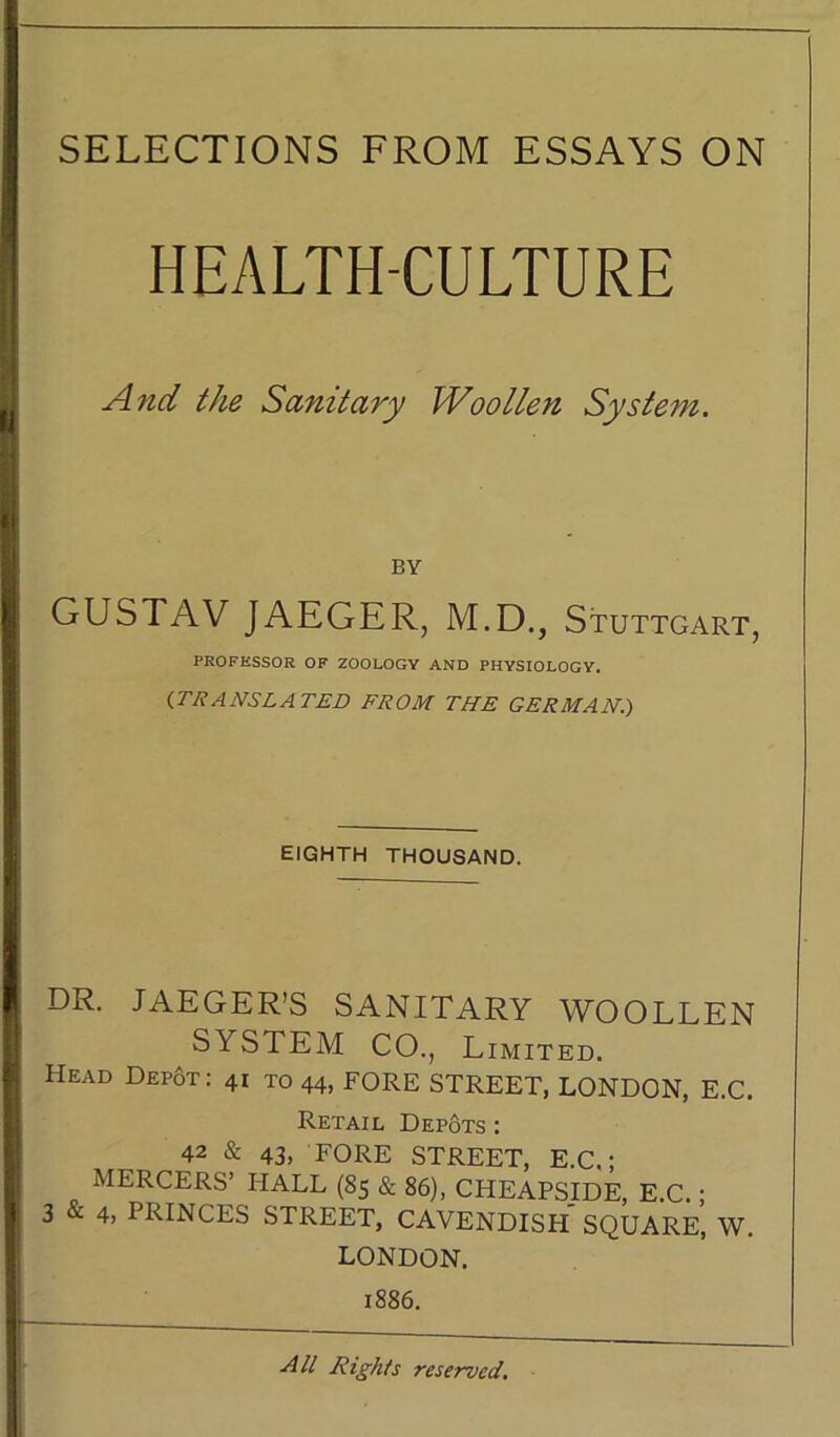 SELECTIONS FROM ESSAYS ON HEALTH-CULTURE And the Sanitary Woollen System. BY GUSTAV JAEGER, M.D., Stuttgart, PROFESSOR OF ZOOLOGY AND PHYSIOLOGY. {TR ANS LA TED FROM THE GERMAN.) EIGHTH THOUSAND. DR. JAEGER’S SANITARY WOOLLEN SYSTEM CO., Limited. Head Depot : 41 to 44, FORE STREET, LONDON, E.C. Retail Depots : 42 & 43, FORE STREET, E.C,; MERCERS’ HALL (85 & 86), CHEAPSIDE, E.C. ; 3 & 4> PRINCES STREET, CAVENDISH SQUARE, W. LONDON. 1886. All Rights reserved.