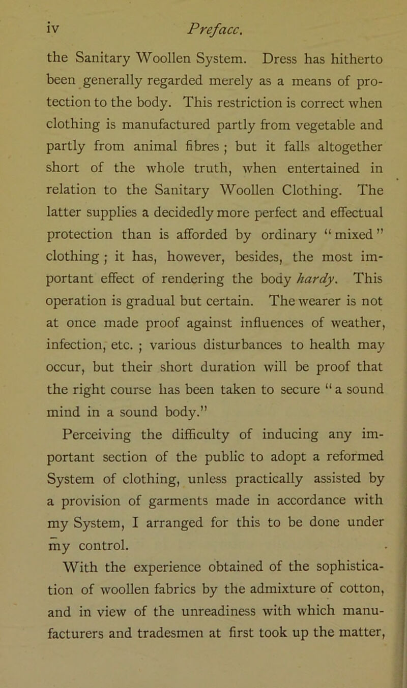 the Sanitary Woollen System. Dress has hitherto been generally regarded merely as a means of pro- tection to the body. This restriction is correct when clothing is manufactured partly from vegetable and partly from animal fibres ; but it falls altogether short of the whole truth, when entertained in relation to the Sanitary Woollen Clothing. The latter supplies a decidedly more perfect and effectual protection than is afforded by ordinary “mixed” clothing ; it has, however, besides, the most im- portant effect of rendering the body hardy. This Operation is gradual but certain. The wearer is not at once rnade proof against influences of weather, infection, etc. ; various disturbances to health may occur, but their short duration will be proof that the right course has been taken to secure “ a sound mind in a sound body.” Perceiving the difficulty of inducing any im- portant section of the public to adopt a reformed System of clothing, unless practically assisted by a provision of garments made in accordance with my System, I arranged for this to be done under my control. With the experience obtained of the sophistica- tion of woollen fabrics by the admixture of cotton, and in view of the unreadiness with which manu- facturers and tradesmen at first took up the matter,