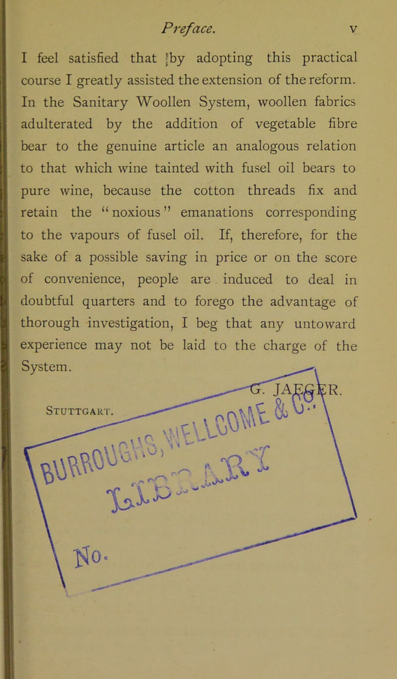 I feel satisfied that ’by adopting this practical course I greatly assisted the extension of the reform. In the Sanitary Woollen System, woollen fabrics adulterated by the addition of vegetable fibre bear to the genuine article an analogous relation to that which wine tainted vvith fusel oil bears to pure wine, because the cotton threads fix and retain the “ noxious ” emanations corresponding to the vapours of fusel oil. If, therefore, for the sake of a possible saving in price or on the score of convenience, people are induced to deal in doubtful quarters and to forego the advantage of thorough investigation, I beg that any untoward experience may not be laid to the Charge of the System. Stuttgart.