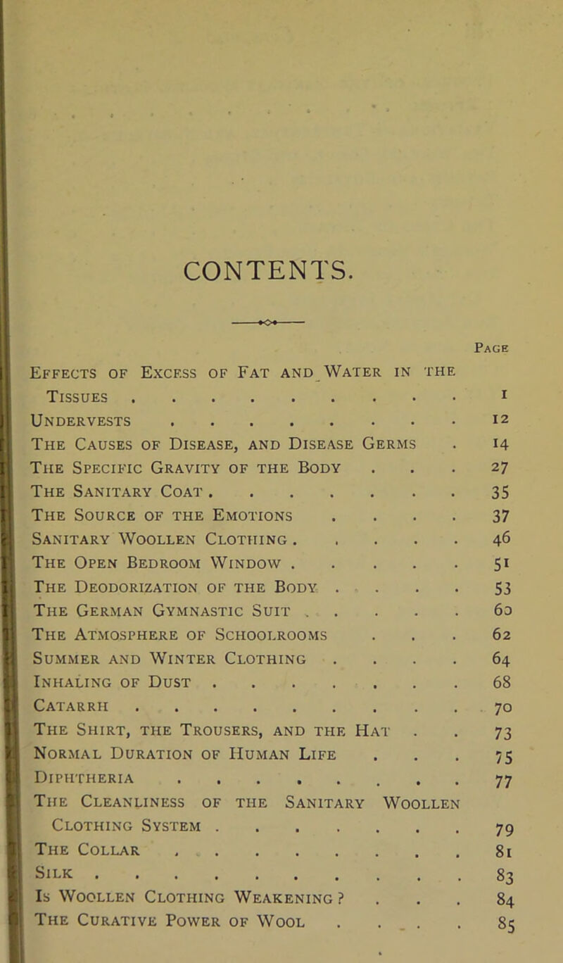 CONTENTS. Effects of Excf.ss of Fat and Water in the Tissues Undervests The Causes of Disease, and Disease Germs The Specific Gravity of the Body The Sanitary Coat .... The Source of the Emotions Sanitary Woollen Clothing. The Open Bedroom Window . The Deodorization of the Body . The German Gymnastic Suit . The Atmosphere of Schoolrooms Summer and Winter Clothing Inhaling of Dust .... Catarrh The Shirt, the Trousers, and the H Normal Duration of Human Life Diphtheria The Cleanliness of the Sanitary Clothing System .... The Collar Silk Is Woollen Clothing Weakening ? The Curative Power of Wool WOOLLEi Page I 12 14 27 35 37 46 5i 53 6d 62 64 68 70 73 75 77 79 81 83 84 85