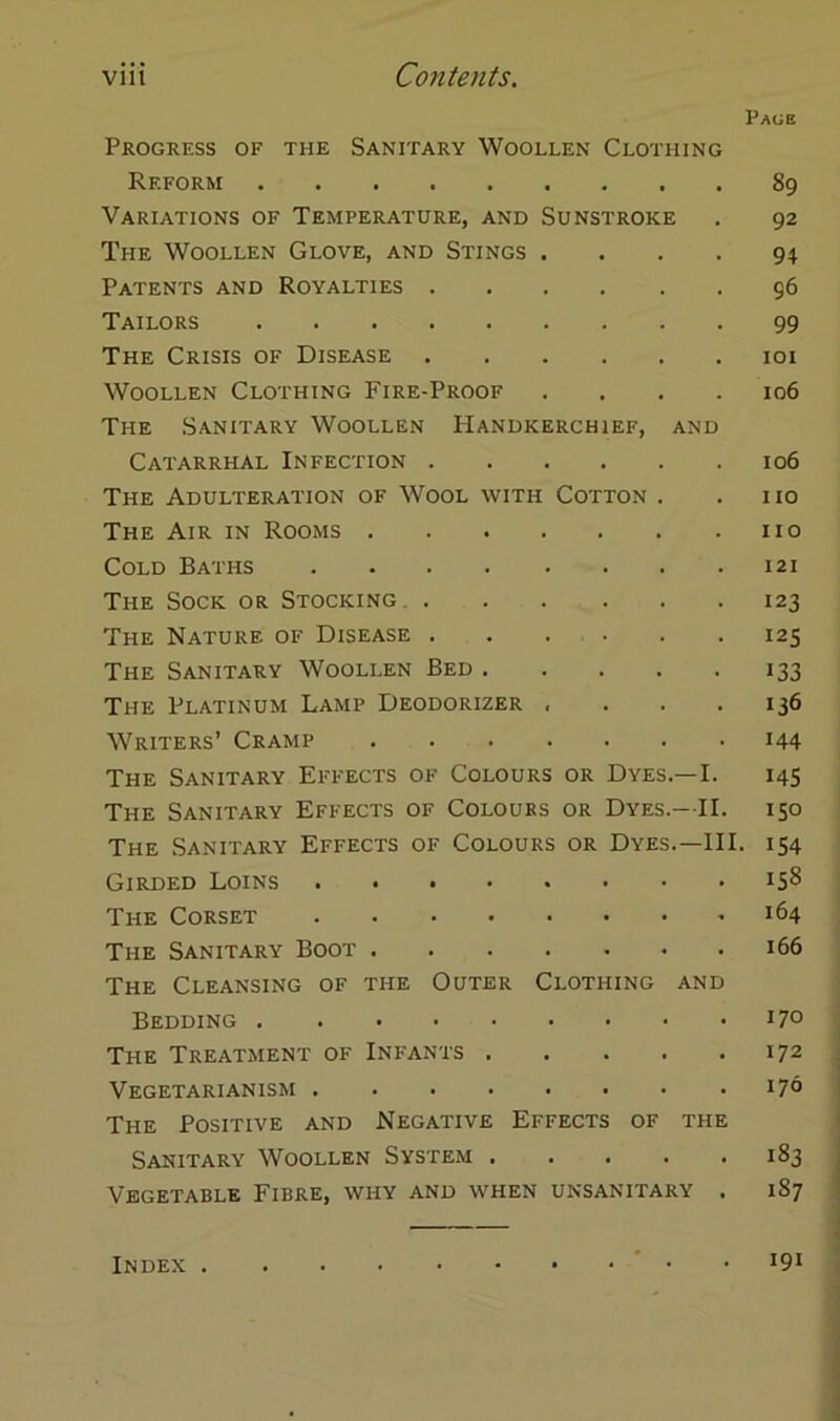 Page Progress of the Sanitary Woollen Clothing Reform Variations of Temperature, and Sunstroke The Woollen Glove, and Stings .... Patents and Royalties Tailors The Crisis of Disease Woollen Clothing Fire-Proof .... The Sanitary Woollen Handkerchief, and Catarrhal Infection The Adulteration of Wool with Cotton . The Air in Rooms Cold Baths The Sock or Stocking The Nature of Disease The Sanitary Woollen Bed The Platinum Lamp Deodorizer .... Writers’ Cramp The Sanitary Effects of Colours or Dyes.—I. The Sanitary Effects of Coloues or Dyes.—II. The Sanitary Effects of Colours or Dyes.—III. Girded Loins The Corset The Sanitary Boot The Cleansing of the Outer Clothing and Bedding The Treatment of Infants Vegetarianism The Positive and Negative Effects of the Sanitary Woollen System ..... Vegetable Fibre, why and when unsanitary . 89 92 94 96 99 101 106 106 110 HO 121 123 I2S 133 136 144 145 150 154 158 164 166 170 172 170 183 1S7 191 Index .