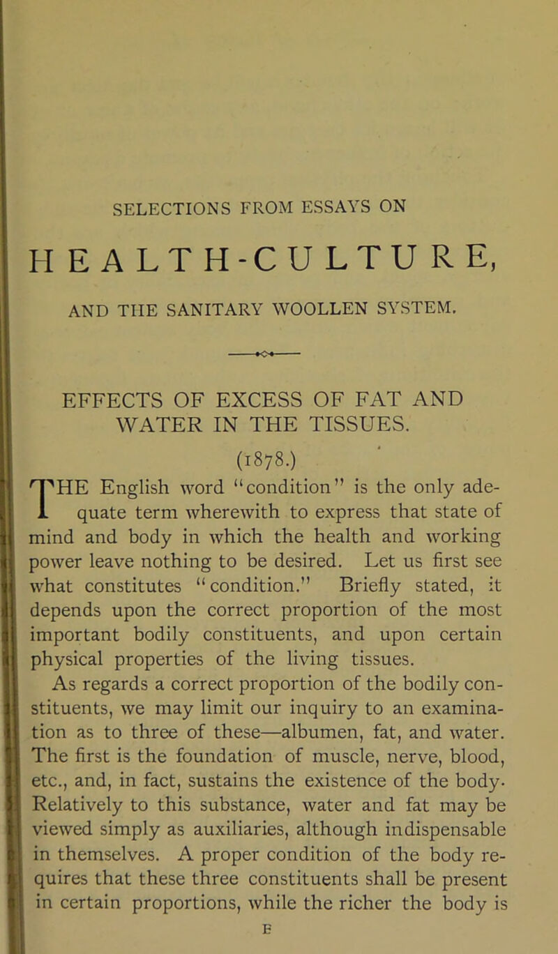 SELECTIONS FROM ESSAYS ON HEALTH-CULTURE, AND TUE SANITARY WOOLLEN SYSTEM. K» EFFECTS OF EXCESS OF FAT AND WATER IN THE TISSUES. (1878.) I^HE English word “condition” is the only ade- quate term wherewith to express that state of mind and body in which the health and working power leave nothing to be desired. Let us first see what constitutes “ condition.” Briefly stated, it depends upon the correct proportion of the most important bodily constituents, and upon certain physical properties of the living tissues. As regards a correct proportion of the bodily con- stituents, we may limit our inquiry to an examina- tion as to three of these—albumen, fat, and water. The first is the foundation of muscle, nerve, blood, etc., and, in fact, sustains the existence of the body. Relatively to this substance, water and fat may be viewed simply as auxiliaries, although indispensable in themselves. A proper condition of the body re- quires that these three constituents shall be present in certain proportions, while the richer the body is E