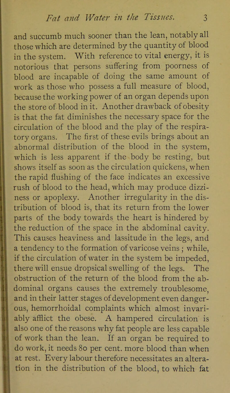 and succumb much sooner than the lean, notably all those which are determined by the quantity of blood in the System. With reference to vital energy, it is notorious that persons suffering from poorness of blood are incapable of doing the same amount of work as those who possess a full measure of blood, because the working power of an organ depends upon the störe of blood in it. Another drawback of obesity is that the fat diminishes the necessary space for the circulation of the hlood and the play of the respira- tory organs. The first of these evils brings about an abnormal distribution of the blood in the System, which is less apparent if the body be resting, but shows itself as soon as the circulation quickens, when the rapid flushing of the face indicates an excessive rush of blood to the head, which may produce dizzi- ness or apoplexy. Another irregularity in the dis- tribution of blood is, that its return from the lower parts of the body towards the heart is hindered by the reduction of the space in the abdominal cavity. This causes heaviness and lassitude in the legs, and a tendency to the formation of varicose veins ; while, if the circulation of water in the System be impeded, there will ensue dropsical swelling of the legs. The obstruction of the return of the blood from the ab- dominal organs causes the extremely troublesome, and in their latter stages of development even danger- ous, hemorrhoidal complaints which almost invari- ably afflict the obese. A hampered circulation is also one of the reasons why fat people are less capable of work than the lean. If an organ be required to do work, it needs 80 per cent. more blood than when at rest. Every labour therefore necessitates an altera- tion in the distribution of the blood, to which fat