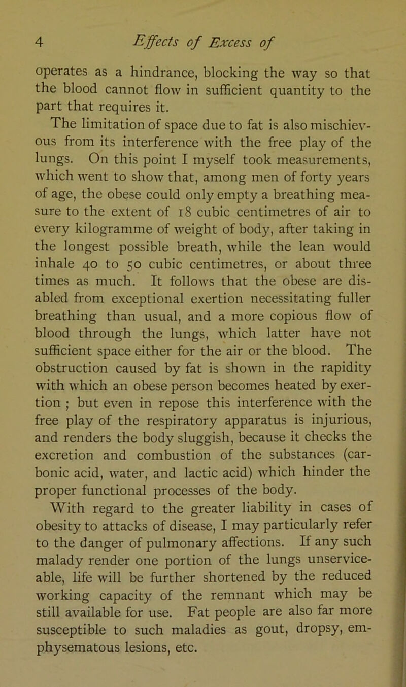 operates as a hindrance, blocking the way so that the blood cannot flow in sufflcient quantity to the part that requires it. The limitation of space due to fat is also mischiev- ous from its interference with the free play of the lungs. On this point I myself took measurements, which went to show that, among men of forty years of age, the obese could only empty a breathing mea- sure to the extent of 18 cubic centimetres of air to every kilogramme of weight of body, after taking in the longest possible breath, while the lean would inhale 40 to 50 cubic centimetres, or about three times as much. It follows that the obese are dis- abled from exceptional exertion necessitating fuller breathing than usual, and a more copious flow of blood through the lungs, which latter have not sufflcient space either for the air or the blood. The obstruction caused by fat is shown in the rapidity with which an obese person becomes heated by exer- tion ; but even in repose this interference with the free play of the respiratory apparatus is injurious, and renders the body sluggish, because it checks the excretion and combustion of the substances (car- bonic acid, water, and lactic acid) which hinder the proper functional processes of the body. With regard to the greater liability in cases of obesity to attacks of disease, I may particularly refer to the danger of pulmonary affections. If any such malady render one portion of the lungs unservice- able, life will be further shortened by the reduced working capacity of the remnant which may be still available for use. Fat people are also far more susceptible to such maladies as gout, dropsy, em- physematous lesions, etc.