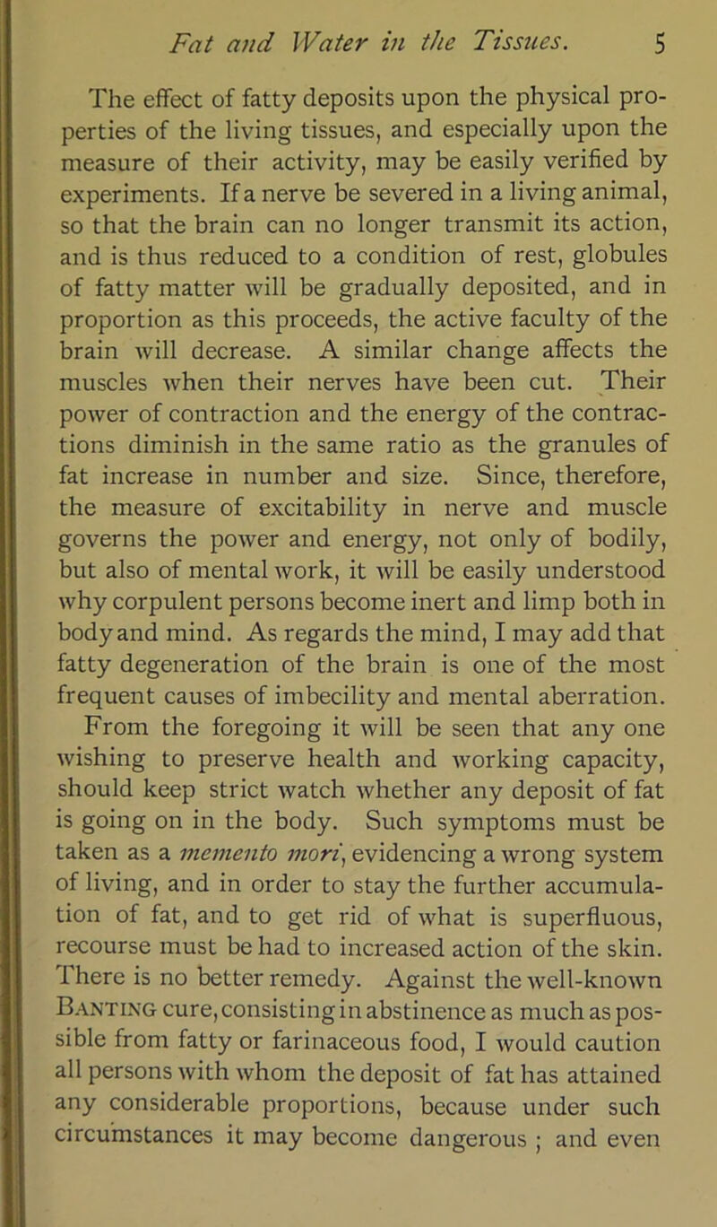 The effect of fatty deposits upon the physical pro- perties of the living tissues, and especially upon the measure of their activity, may be easily verified by experiments. If a nerve be severed in a living animal, so that the brain can no longer transmit its action, and is thus reduced to a condition of rest, globules of fatty matter will be gradually deposited, and in Proportion as this proceeds, the active faculty of the brain will decrease. A similar change affects the muscles when their nerves have been cut. Their power of contraction and the energy of the contrac- tions diminish in the same ratio as the granules of fat increase in number and size. Since, therefore, the measure of excitability in nerve and muscle governs the power and energy, not only of bodily, but also of mental work, it will be easily understood why corpulent persons become inert and limp both in body and mind. As regards the mind, I may add that fatty degeneration of the brain is one of the most frequent causes of imbecility and mental aberration. From the foregoing it will be seen that any one wishing to preserve health and working capacity, should keep strict watch whether any deposit of fat is going on in the body. Such Symptoms must be taken as a memento mori, evidencing a wrong System of living, and in Order to stay the further accumula- tion of fat, and to get rid of what is superfluous, recourse must be had to increased action of the skin. 1 here is no better remedy. Against the well-known Banting cure,consistinginabstinence as muchaspos- sible from fatty or farinaceous food, I would caution all persons with whom the deposit of fat has attained any considerable proportions, because under such circumstances it may become dangerous ; and even