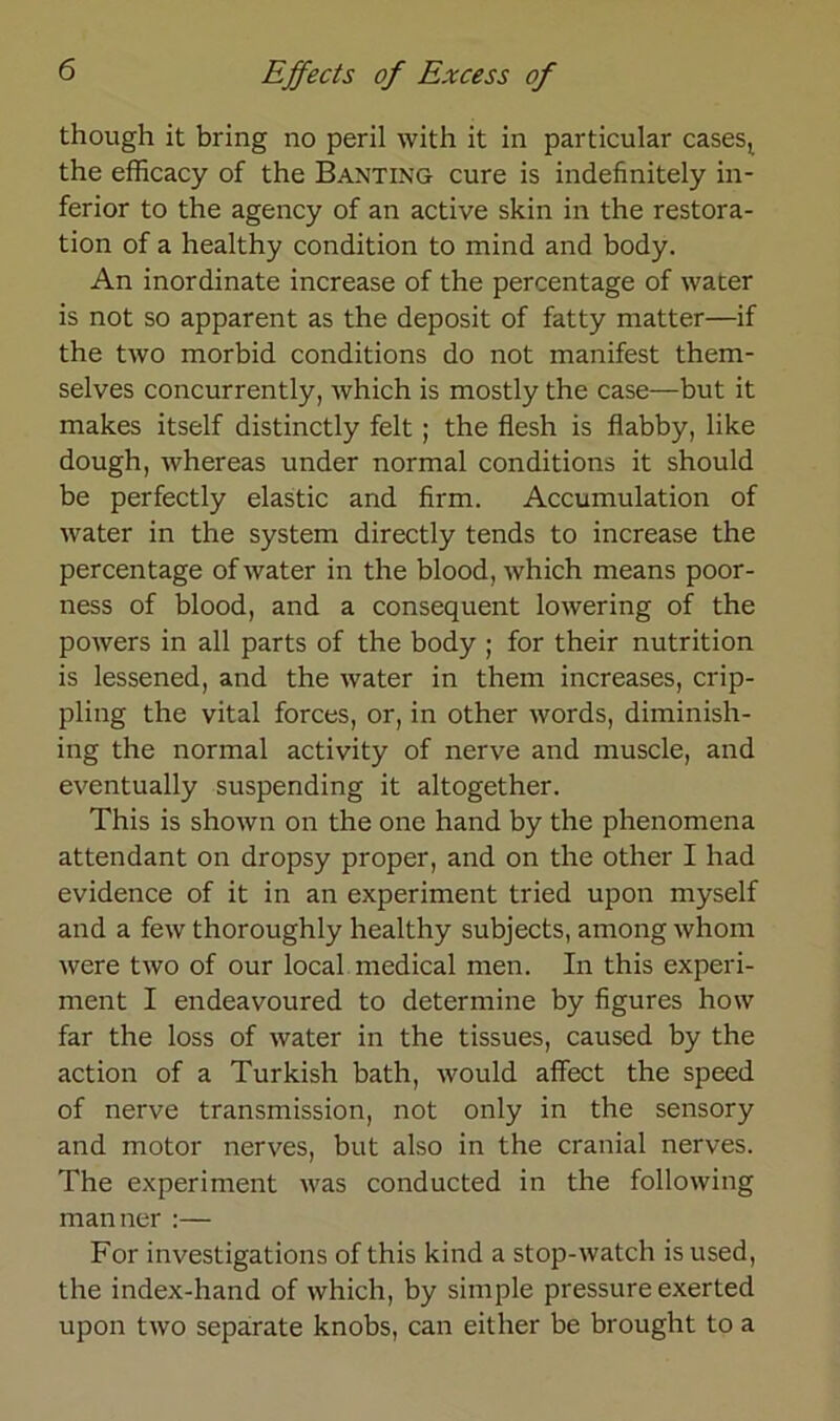 though it bring no peril with it in particular casesj the efficacy of the Banting eure is indefinitely in- ferior to the agency of an active skin in the restora- tion of a healthy condition to mind and body. An inordinate increase of the percentage of water is not so apparent as the deposit of fatty matter—if the two morbid conditions do not manifest them- selves concurrently, which is mostly the case—but it makes itself distinctly feit ; the flesh is flabby, like dough, whereas under normal conditions it should be perfectly elastic and firm. Accumulation of water in the System directly tends to increase the percentage of water in the blood, which means poor- ness of blood, and a consequent lowering of the powers in all parts of the body ; for their nutrition is lessened, and the water in them increases, crip- pling the vital forces, or, in other words, diminish- ing the normal activity of nerve and inuscle, and eventually suspending it altogether. This is shown on the one hand by the phenomena attendant on dropsy proper, and on the other I liad evidence of it in an experiment tried upon myself and a few thoroughly healthy subjects, among whorn were two of our local medical men. In this experi- ment I endeavoured to determine by figures how far the loss of water in the tissues, caused by the action of a Turkish bath, would affect the speed of nerve transmission, not only in the sensory and motor nerves, but also in the cranial nerves. The experiment was conducted in the following manner :— For investigations of this kind a stop-watch is used, the index-hand of which, by simple pressure exerted upon two separate knobs, can either be brought to a
