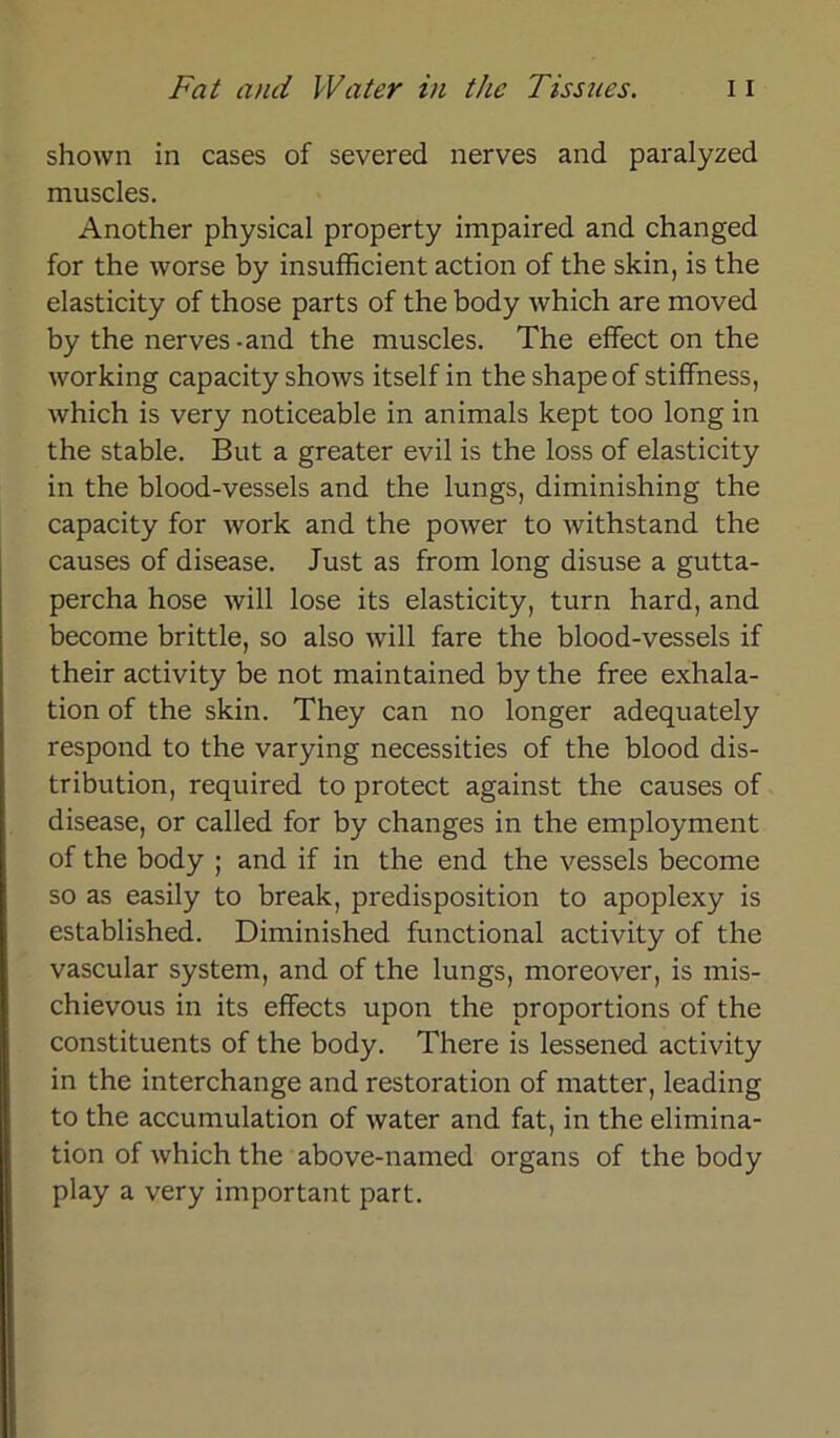 shown in cases of severed nerves and paralyzed muscles. Another physical property impaired and changed for the worse by insufficient action of the skin, is the elasticity of those parts of the body which are moved by the nerves-and the muscles. The effect on the working capacity shows itself in the shapeof stiffness, which is very noticeable in animals kept too long in the stable. But a greater evil is the loss of elasticity in the blood-vessels and the lungs, diminishing the capacity for work and the power to withstand the causes of disease. Just as from long disuse a gutta- percha hose will lose its elasticity, turn hard, and become brittle, so also will fare the blood-vessels if their activity be not maintained by the free exhala- tion of the skin. They can no longer adequately respond to the varying necessities of the blood dis- tribution, required to protect against the causes of disease, or called for by changes in the employment of the body ; and if in the end the vessels become so as easily to break, predisposition to apoplexy is established. Diminished functional activity of the vascular System, and of the lungs, moreover, is mis- chievous in its effects upon the proportions of the constituents of the body. There is lessened activity in the interchange and restoration of matter, leading to the accumulation of water and fat, in the elimina- tion of which the above-named organs of the body play a very important part.