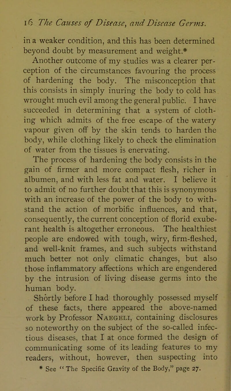 in a weaker condition, and this has been determined beyond doubt by measurement and weight.* Another outcome of my studies was a clearer per- ception of the circumstances favouring the process of hardening the body. The misconception that this consists in simply inuring the body to cold has wrought much evil among the general public. I have succeeded in determining that a System of cloth- ing which admits of the free escape of the watery vapour given off by the skin tends to harden the body, while clothing likely to check the elimination of water from the tissues is enervating. The process of hardening the body consists in the gain of firmer and more compact flesh, richer in albumen, and with less fat and water. I believe it to admit of no further doubt that this is synonymous with an increase of the power of the body to with- stand the action of morbific influences, and that, consequently, the current conception of florid exube- rant health is altogether erroneous. The healthiest people are endowed with tough, wiry, firm-fleshed, and well-knit frames, and such subjects withstand much better not only climatic changes, but also those inflammatory affections which are engendered by the intrusion of living disease germs into the human body. Shörtly before I had thoroughly possessed myself of these facts, there appeared the above-named work by Professor Naegeli, containing disclosures so noteworthy on the subject of the so-called infec- tious diseases, that I at once formed the design of communicating some of its leading features to my readers, without, however, then suspecting into
