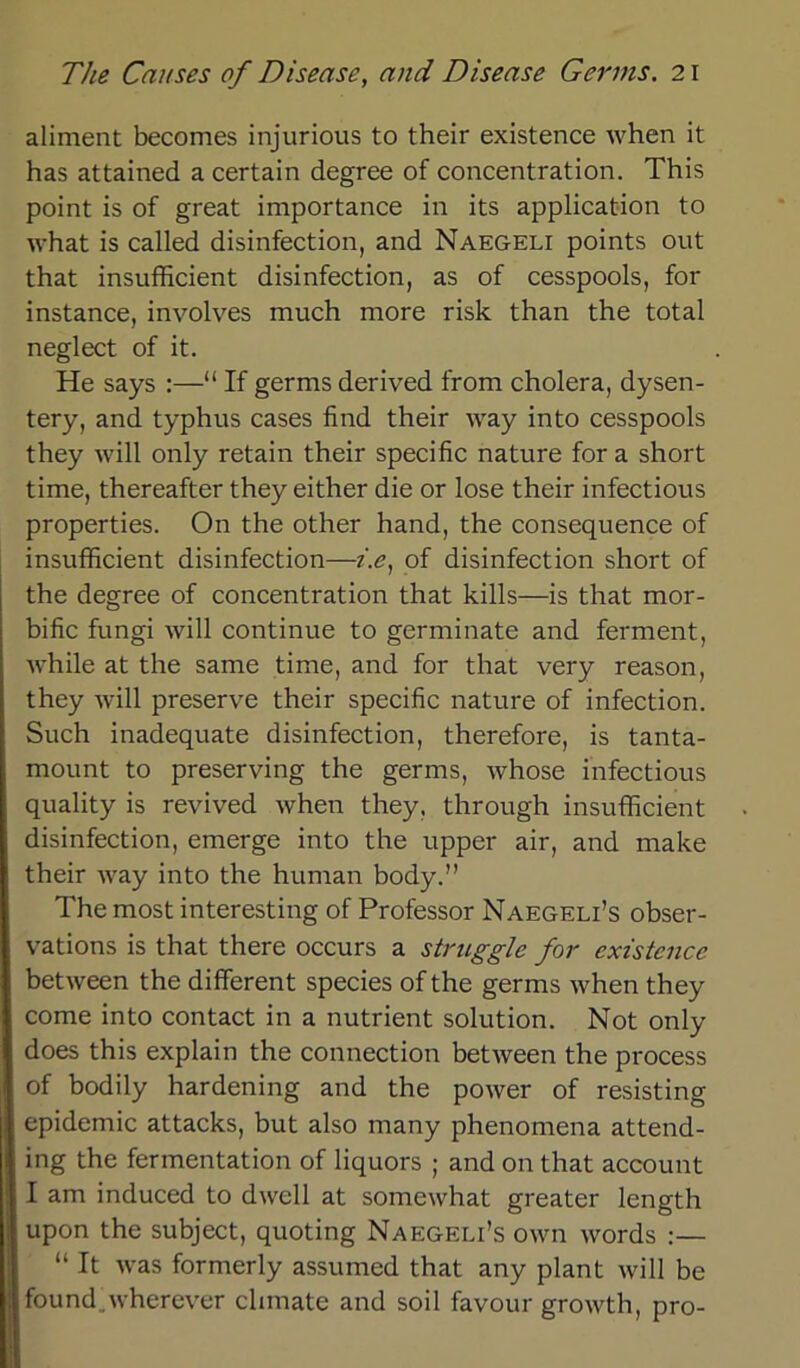 aliment becomes injurious to their existence when it has attained a certain degree of concentration. This point is of great importance in its application to what is called disinfection, and Naegeli points out that insufficient disinfection, as of cesspools, for instance, involves rnuch rnore risk than the total neglect of it. He says :—“ If germs derived from cholera, dysen- tery, and typhus cases find their way into cesspools they will only retain their specific nature for a short time, thereafter they either die or lose their infectious properties. On the other hand, the consequence of insufficient disinfection—i.e, of disinfection short of the degree of concentration that kills—is that mor- bific fungi will continue to germinate and ferment, while at the same time, and for that very reason, they will preserve their specific nature of infection. Such inadequate disinfection, therefore, is tanta- mount to preserving the germs, whose infectious quality is revived when they, through insufficient disinfection, emerge into the upper air, and make their way into the human body.” The most interesting of Professor Naegeli’s obser- vations is that there occurs a struggle for existence between the different species of the germs when they come into contact in a nutrient solution. Not only does this explain the connection between the process of bodily hardening and the power of resisting epidemic attacks, but also many phenomena attend- ing the fermentation of liquors ; and on that account I am induced to dwell at somewhat greater length upon the subject, quoting Naegeli’s own words :— “ It was formerly assumed that any plant will be found wherever chmate and soil favour growth, pro-
