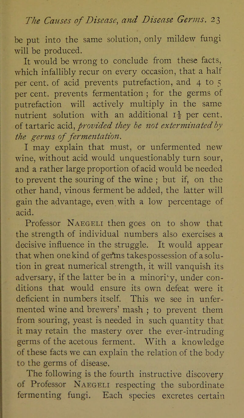 be put into the same solution, only mildew fungi will be produced. It would be wrong to conclude from these facts, which infallibly recur on every occasion, that a half per cent. of acid prevents putrefaction, and 4 to 5 per cent. prevents fermentation ; for the germs of putrefaction will actively multiply in the same nutrient solution with an additional i| per cent. of tartaric acid, provided they be not exterminatedby the germs of fermentation. I may explain that must, or unfermented new wine, without acid would unquestionably turn sour, and a rather large proportion of acid would be needed to prevent the souring of the wine ; but if, on the other hand, vinous fermentbe added, the latter will gain the advantage, even with a low percentage of acid. Professor Naegeli then goes on to show that the strength of individual numbers also exercises a decisive influence in the struggle. It would appear that when onekind of gertns takespossession of a solu- tion in great numerical strength, it will vanquish its adversary, if the latter be in a minorhy, under con- ditions that would ensure its own defeat were it deficient in numbers itself. This we see in unfer- mented wine and brewers’ mash ; to prevent them from souring, yeast is needed in such quantity that it may retain the inastery over the ever-intruding germs of the acetous ferment. With a knowledge of these facts we can explain the relation of the body to the germs of disease. The following is the fourth instructive discovery of Professor Naegeli respecting the subordinate fermenting fungi. Each species exeretes certain