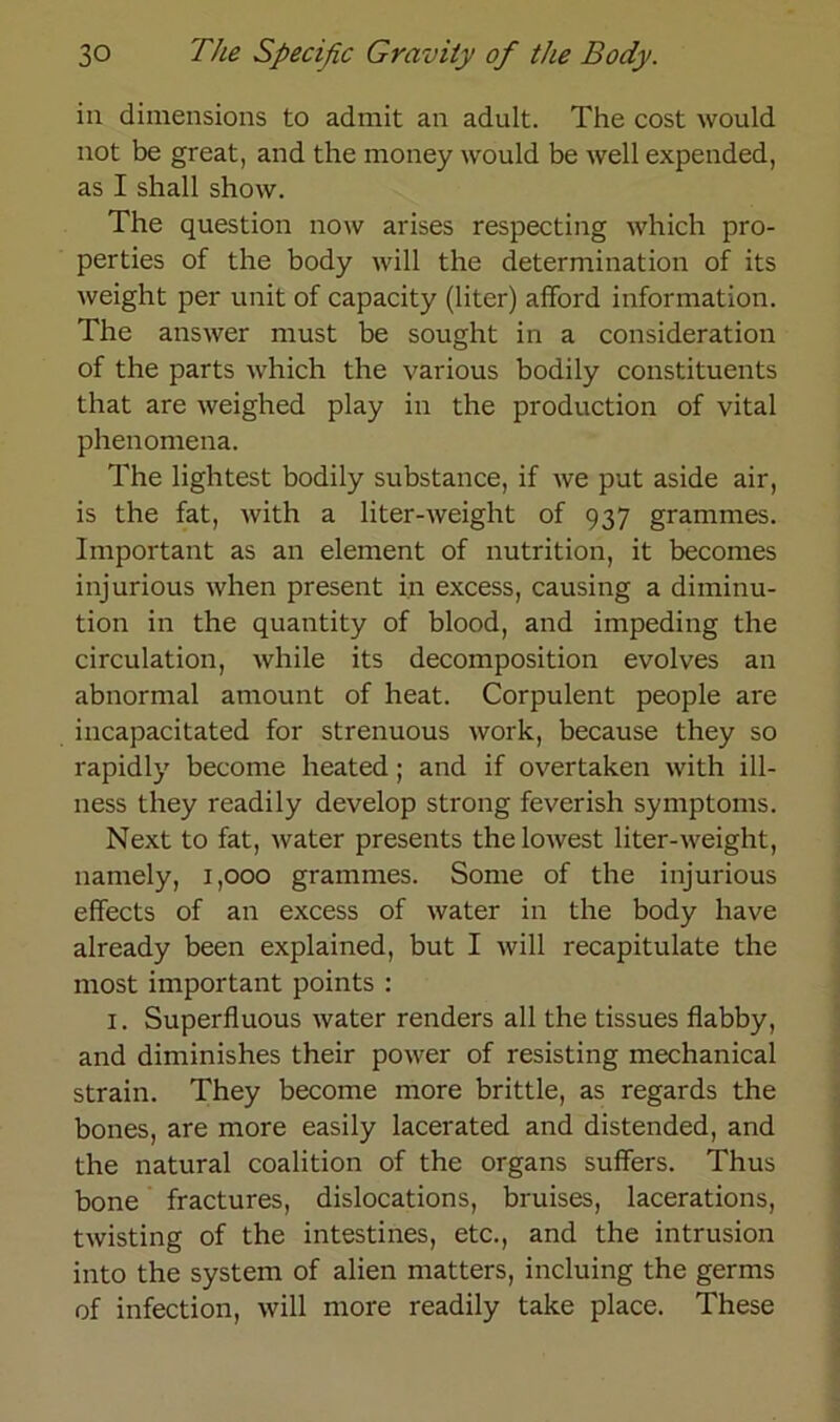 in dimensions to admit an adult. The cost would not be great, and the money would be well expended, as I shall show. The question now arises respecting which pro- perties of the body will the deterniination of its weight per unit of capacity (liter) afford information. The answer must be sought in a consideration of the parts which the various bodily constituents that are weighed play in the production of vital phenomena. The lightest bodily substance, if we put aside air, is the fat, with a liter-weight of 937 grammes. Important as an element of nutrition, it becomes injurious when present in excess, causing a diminu- tion in the quantity of blood, and impeding the circulation, while its decomposition evolves an abnormal amount of heat. Corpulent people are incapacitated for strenuous work, because they so rapidly become heated; and if overtaken with ill- ness they readily develop strong feverish Symptoms. Next to fat, water presents thelowest liter-weight, namely, 1,000 grammes. Some of the injurious effects of an excess of water in the body have already been explained, but I will recapitulate the most important points : 1. Superfluous water renders all the tissues flabby, and diminishes their power of resisting mechanical strain. They become more brittle, as regards the bones, are more easily lacerated and distended, and the natural coalition of the organs suffers. Thus bone fractures, dislocations, bruises, lacerations, twisting of the intestines, etc., and the intrusion into the System of alien matters, incluing the germs of infection, will more readily take place. These