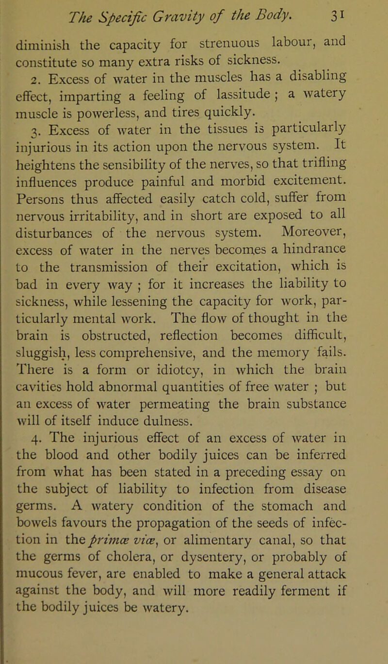 diminish the capacity for strenuous labour, and constitute so many extra risks of sickness. 2. Excess of water in the muscles has a disabling effect, imparting a feeling of lassitude ; a watery inuscle is powerless, and tires quickly. 3. Excess of water in the tissues is particularly injurious in its action upon the nervous System. It heightens the sensibility of the nerves, so that trifling influences produce painful and morbid excitement. Persons thus affected easily catch cold, suffer from nervous irritability, and in short are exposed to all disturbances of the nervous System. Moreover, excess of water in the nerves becomes a hindrance to the transmission of their excitation, which is bad in every way ; for it increases the liability to sickness, while lessening the capacity for work, par- ticularly mental work. The flow of thought in the brain is obstructed, reflection becomes difficult, sluggish, less comprehensive, and the memory fails. There is a form or idiotcy, in which the brain cavities hold abnormal quantities of free water ; but an excess of water permeating the brain substance will of itself induce dulness. 4. The injurious effect of an excess of water in the blood and other bodily juices can be inferred from what has been stated in a preceding essay on the subject of liability to infection from disease germs. A watery condition of the stomach and bowels favours the propagation of the seeds of infec- tion in the primce vice, or alimentary canal, so that the germs of cholera, or dysentery, or probably of mucous fever, are enabled to make a general attack against the body, and will more readily ferment if the bodily juices be watery.