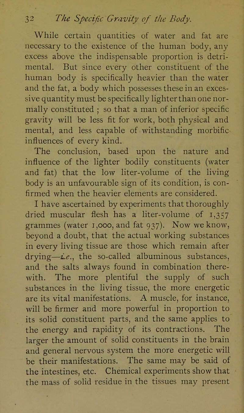 While certain quantities of water and fat are necessary to the existence of the human body, any excess above the indispensable proportion is detri- mental. But since every other constituent of the human body is specifically heavier than the water and the fat, a body which possesses these in an exces- si ve quantity must be specifically lighter than one nor- mally constituted ; so that a man of inferior specific gravity will be less fit for work, both physical and mental, and less capable of withstanding morbific influences of every kind. The conclusion, based upon the nature and influence of the lighter bodily constituents (water and fat) that the low liter-volume of the living body is an unfavourable sign of its condition, is con- firmed when the heavier elements are considered. I have ascertained by experiments that thoroughly dried muscular flesh has a liter-volume of 1,357 grammes (water 1,000, and fat 937). Now we know, beyond a doubt, that the actual working substances in every living tissue are those which remain after drying—*.<?., the so-called albuminous substances, and the salts always found in combination there- with. The more plentiful the supply of such substances in the living tissue, the more energetic are its vital manifestations. A muscle, for instance, will be firmer and more powerful in proportion to its solid constituent parts, and the same applies to the energy and rapidity of its contractions. The larcer the amount of solid constituents in the brain O and general nervous System the more energetic will be their manifestations. The same may be said of the intestines, etc. Chemical experiments show that the mass of solid residue in the tissues may present