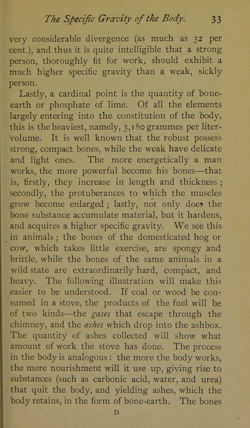 very considerable divergence (as much as 32 per Cent.), and thus it is quite intelligible that a strong person, thoroughly fit for work, should exhibit a much higher specific gravity than a weak, sickly person. Lastly, a Cardinal point is the quantity of bone- earth or phosphate of lime. Of all the elements largely entering into the Constitution of the body, this is theheaviest, namely, 3,180 grammes per liter- volume. It is well known that the robust possess strong, compact bones, while the weak have delicate and light ones. The more energetically a man works, the more powerful become his bones—that is, firstly, they increase in length and thickness ; secondly, the protuberances to which the muscles grow become enlarged ; lastly, not only does the bone substance accumulate material, but it hardens, and acquires a higher specific gravity. We see this in animals ; the bones of the domesticated hog or cow, which takes little exercise, are spongy and brittle, while the bones of the same animals in a wild state are extraordinärily hard, compact, and heavy. The following illustration will make this easier to be understood. If coal or wood be con- sumed in a stove, the products of the fuel will be of two kinds—the gases that escape through the chimney, and the as/ies which drop into the ashbox. The quantity of ashes collected will show what amount of work the stove has done. The prccess in the body is analogous : the more the body works, the more nourishment will it use up, giving rise to substances (such as carbonic acid, water, and urea) that quit the body, and yielding ashes, which the body retains, in the form of bone-earth. The bones D
