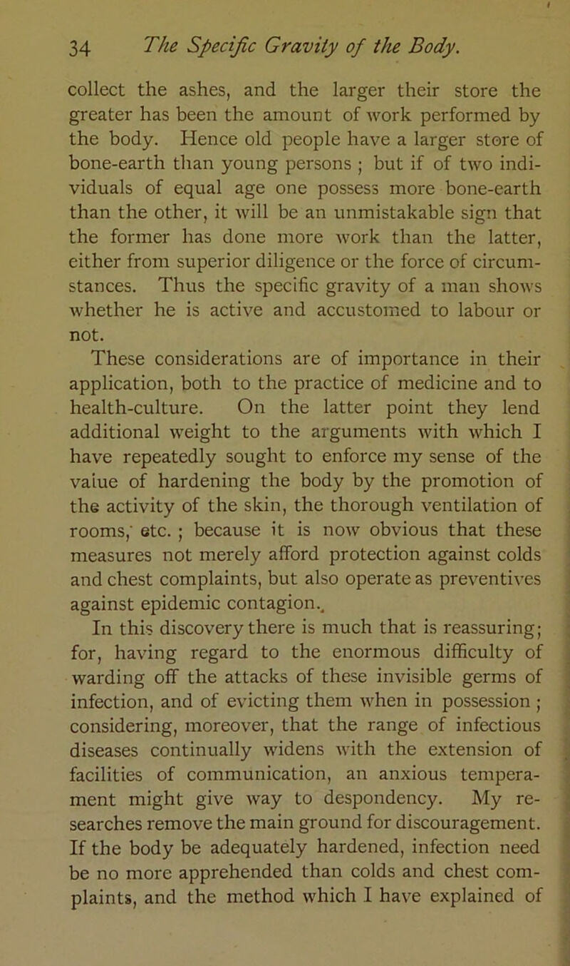 collect the ashes, and the larger their störe the greater has been the amount of work performed by the body. Hence old people have a larger störe of bone-earth tlian young persons ; but if of two indi- viduals of equal age one possess more bone-earth than the other, it will be an unmistakable sign that the former has done more work than the latter, either from superior diligence or the force of circum- stances. Thus the specific gravity of a man shows whether he is active and accustomed to labour or not. These considerations are of importance in their application, both to the practice of medicine and to health-culture. On the latter point they lend additional weight to the arguments with which I have repeatedly sought to enforce my sense of the vaiue of hardening the body by the promotion of the activity of the skin, the thorough Ventilation of rooms,' etc. ; because it is now obvious that these measures not merely alford protection against colds and ehest complaints, but also operate as preventives against epidemic contagioin In this discovery there is much that is reassuring; for, having regard to the enormous difficulty of warding off the attacks of these invisible germs of infection, and of evicting them when in possession ; considering, moreover, that the ränge of infectious diseases continually widens with the extension of facilities of communication, an anxious tempera- ment rnight give way to despondency. My re- searches remove the main ground for discouragement. If the body be adequately hardened, infection need be no more apprehended than colds and ehest com- plaints, and the method which I have explained of