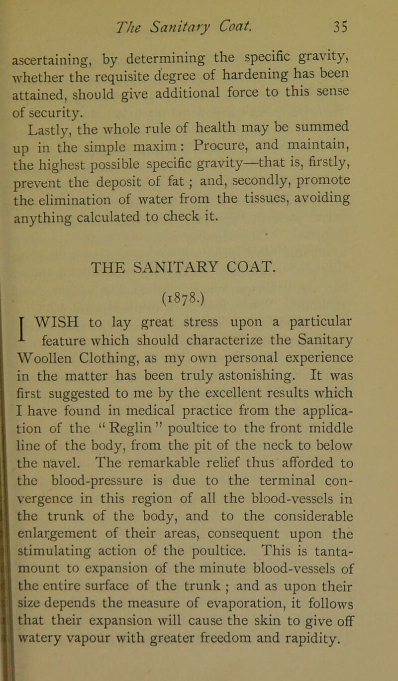 ascertaining, by determining the specific gravity, whether the requisite degree of hardening has been attained, should give additional force to this sense of security. Lastly, the whole rule of health may be summed up in the simple maxim: Procure, and maintain, the highest possible specific gravity—that is, firstly, prevent the deposit of fat; and, secondly, promote the elimination of water from the tissues, avoiding anything calculated to check it. THE SANITARY COAT. (1878.) [ WISH to lay great stress upon a particular feature which should characterize the Sanitary Woollen Clothing, as my own personal experience in the matter has been truly astonishing. It was first suggested to me by the excellent results which I have found in medical practice from the applica- tion of the “ Reglin ” poultice to the front middle line of the body, from the pit of the neck to below the navel. The remarkable relief thus afforded to the blood-pressure is due to the terminal con- vergence in this region of all the blood-vessels in the trunk of the body, and to the considerable enlargement of their areas, consequent upon the stimulating action of the poultice. This is tanta- mount to expansion of the minute blood-vessels of the entire surface of the trunk ; and as upon their size depends the measure of evaporation, it follows that their expansion will cause the skin to give off watery vapour with greater freedom and rapidity.