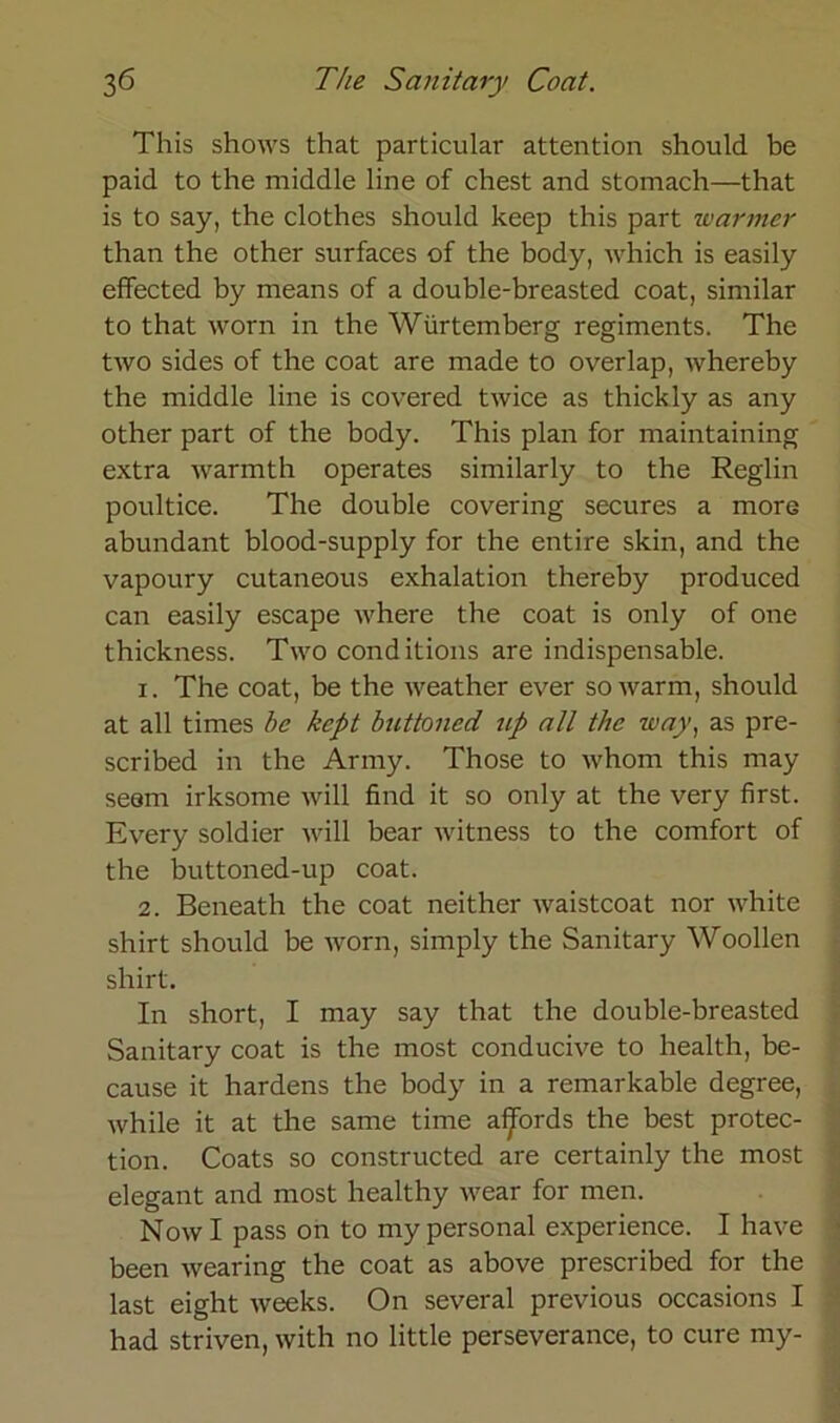 This shows that particular attention should be paid to the middle line of ehest and stomach—that is to say, the clothes should keep this part warmer than the other surfaces of the body, which is easily effected by means of a double-breasted coat, similar to that worn in the Wiirtemberg regiments. The two sides of the coat are made to overlap, whereby the middle line is covered twice as thickly as any other part of the body. This plan for maintaining extra warmth operates similarly to the Reglin poultice. The double covering secures a more abundant blood-supply for the entire skin, and the vapoury cutaneous exhalation thereby produced can easily escape where the coat is only of one thickness. Two conditions are indispensable. 1. The coat, be the weather ever so warm, should at all times be kept buttoned ^lp all the way, as pre- scribed in the Army. Those to whom this may seem irksome will find it so only at the very first. Every soldier will bear witness to the comfort of the buttoned-up coat. 2. Beneath the coat neither waistcoat nor white shirt should be worn, simply the Sanitary Woollen shirt. In short, I may say that the double-breasted Sanitary coat is the most conducive to health, be- cause it hardens the body in a remarkable degree, while it at the same time aijfords the best protec- tion. Coats so constructed are certainly the most elegant and most healthy wear for men. Now I pass on to my personal experience. I have been wearing the coat as above prescribed for the last eight weeks. On several previous occasions I had striven, with no little perseverance, to eure my-