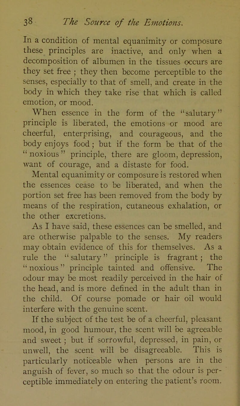 In a condition of mental equanimity or composure these principles are inactive, and only when a decomposition of albumen in the tissues occurs are they set free ; they then become perceptible to the senses, especially to that of smell, and create in the body in which they take rise that which is called emotion, or mood. When essence in the form of the “salutary” principle is liberated, the emotions or mood are cheerful, enterprising, and courageous, and the body enjoys food; but if the form be that of the “ noxious ” principle, there are gloom, depression, want of courage, and a distaste for food. Mental equanimity or composure is restored when the essences cease to be liberated, and Avhen the portion set free has been removed from the body by means of the respiration, cutaneous exhalation, or the other excretions. As I haA^e said, these essences can be smelled, and are othenvise palpable to the senses. My readers may obtain evidence of this for themselves. As a rule the “ salutary ” principle is fragrant ; the “ noxious ” principle tainted and offensive. The odour may be most readily perceived in the hair of the head, and is more defined in the adult than in the child. Of course pomade or hair oil Avould interfere Avith the genuine scent. If the subject of the test be of a cheerful, pleasant mood, in good hurnour, the scent Avill be agreeable and SAveet ; but if sorroAvful, depressed, in pain, or unAvell, the scent Avill be disagreeable. This is particularly noticeable Avhen persons are in the anguish of fever, so much so that the odour is pcr- ceptible immediately on entering the patient’s room.