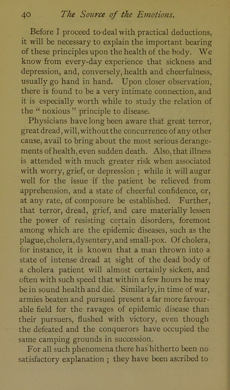 Before I proceed to deal with practical deductions, it will be necessary to explain the important bearing of these principles upon the health of the body. We know from every-day experience that sickness and depression, and, conversely, health and cheerfulness, usually go hand in hand. Upon closer observation, there is found to be a very intimate Connection, and it is especially worth while to study the relation of the “ noxious ” principle to disease. Physicians havelongbeen aware that great terror, greatdread, will, withoutthe concurrence of any other cause, avail to bring about the rnost serious derange- ments of health, even sudden death. Also, that illness is attended with much greater risk when associated with worry, grief, or depression ; while it will augur well for the issue if the patient be relieved from apprehension, and a state of cheerful confidence, er, at any rate, of composure be established. Further, that terror, dread, grief, and care materially lessen the power of resisting certain disorders, foremost among which are the epidemic diseases, such as the plague,cholera, dysentery, and small-pox. Of cholera, for instance, it is known that a man thrown into a state of intense dread at sight of the dead body of a cholera patient will almost certainly sicken, and often with such speed that within a few hours he may be in sound health and die. Similarly, in time of war, armies beaten and pursued present a far more favour- able field for the ravages of epidemic disease than their pursuers, flushed with victory, even though the defeated and the conquerors have occupied the same camping grounds in succession. For all such phenomena there has hitherto been no satisfactory explanation ; they have been ascribed to