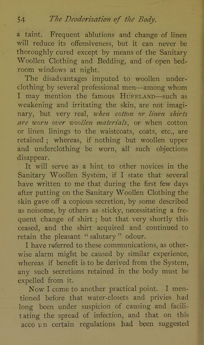 a taint. Frequent ablutions and change of linen will reduce its offensiveness, but it can never be thoroughly cured except by means of the Sanitary Woollen Clothing and Bedding, and of open bed- room Windows at night. The disadvantages imputed to woollen under- clothing by several Professional men—among whom I may mention the famous Hufeland—such as weakening and irritating the skin, are not imagi- nary, but very real, when cotton or linen shirts nrc warn ovcr woollen matcrials, or when cotton or linen linings to the waistcoats, coats, etc., are retained ; whereas, if nothing but woollen upper and underclothing be worn, all such objections disappear. It will serve as a hint to other novices in the Sanitary Woollen System, if I state that several have written to me that during the first few days after putting on the Sanitary Woollen Clothing the skin gave off a copious secretion, by some described as noisome, by others as sticky, necessitating a fre- quent change of shirt ; but that very shortly this ceased, and the shirt acquired and continued to retain the pleasant “ salutary ” odour. I have referred to these Communications, as other- wise alarm might be caused by similar experience, whereas if benefit is to be derived from the System, any such secretions retained in the body must be expelled from it. Now I come to another practical point. I men- tioned before that water-closets and privies had long been under suspicion of causing and facili- tating the spread of infection, and that on this acco u n certain regulations had been suggested