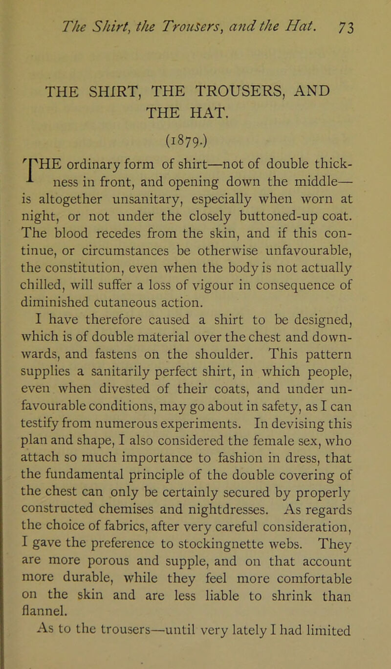 THE SHIRT, THE TROUSERS, AND THE HAT. (1879.) 'rHE ordinary form of shirt—not of double thick- -*• ness in front, and opening down the middle— is altogether unsanitary, especially when worn at night, or not under the closely buttoned-up coat. The blood recedes from the skin, and if this con- tinue, or circumstances be otherwise unfavourable, the Constitution, even when the body is not actually chilled, will suffer a loss of vigour in consequence of diminished cutaneous action. I have therefore caused a shirt to be designed, which is of double material over the ehest and down- wards, and fastens on the shoulder. This pattern supplies a sanitarily perfect shirt, in which people, even when divested of their coats, and under un- favourable conditions, may go about in safety, as I can testify from numerous experiments. In devising this plan and shape, I also considered the female sex, who attach so much importance to fashion in dress, that the fundamental principle of the double covering of the ehest can only be certainly secured by properly constructed chemises and nightdresses. As regards the choice of fabrics, after very careful consideration, I gave the preference to stockingnette webs. They are more porous and supple, and on that account more durable, while they feel more comfortable on the skin and are less liable to shrink than flannel. As to the trousers—until very lately I had limited