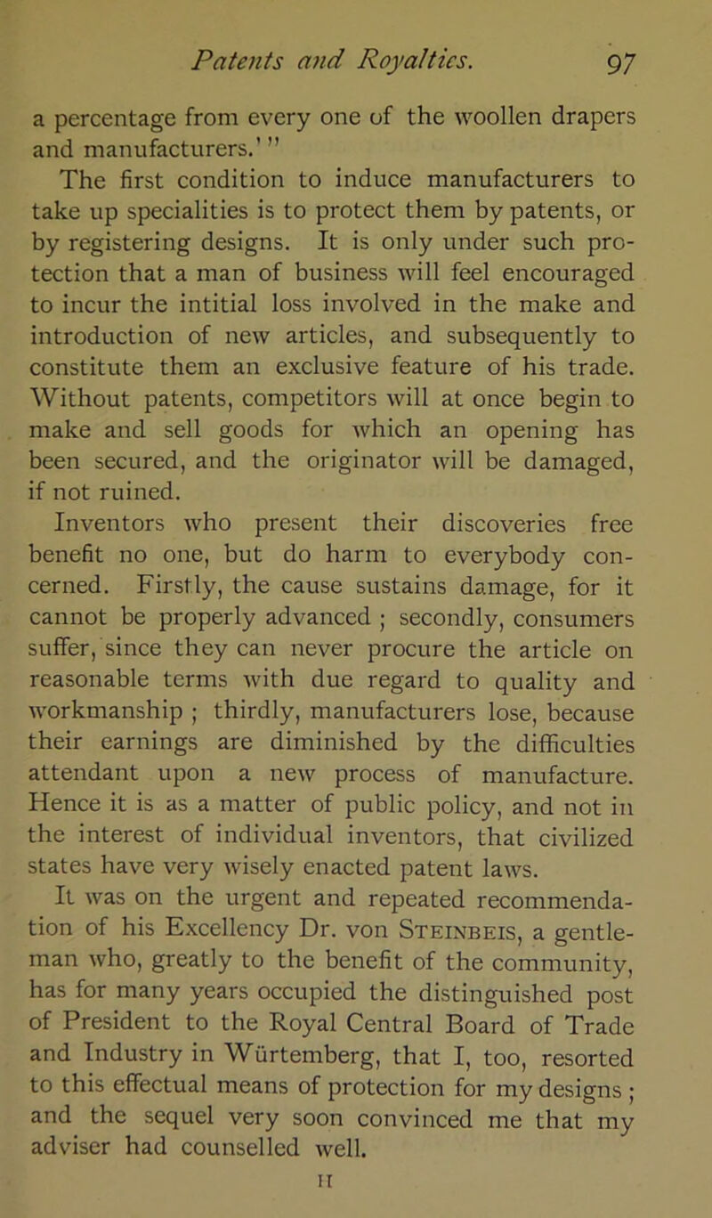 a percentage front every one of the woollen drapcrs and manufacturers.’ ” The first condition to induce manufacturers to take up specialities is to protect thern by patents, or by registering designs. It is only under such pro- tection that a man of business will feel encouraged to incur the intitial loss involved in the make and introduction of new articles, and subsequently to constitute them an exclusive feature of his trade. Without patents, competitors will at once begin to make and seil goods for which an opening has been secured, and the originator will be damaged, if not ruined. Inventors who present their discoveries free benefit no one, but do harnt to everybody con- cerned. Firstly, the cause sustains damage, for it cannot be properly advanced ; secondly, consunters suffer, since they can never procure the article 011 reasonable ternts with due regard to quality and workmanship ; thirdly, manufacturers lose, because their earnings are diminished by the difficulties attendant upon a new process of manufacture. Hence it is as a matter of public policy, and not in the interest of individual inventors, that civilized States have very wisely enacted patent laws. It was on the urgent and repeated recommenda- tion of his Excellency Dr. von Steinbeis, a gentle- man who, greatly to the benefit of the Community, has for ntany years occupied the distinguished post of President to the Royal Central Board of Trade and Industry in Würtemberg, that I, too, resorted to this effectual means of protection for my designs ; and the sequel very soon convinced me that my adviser had counselled well. n