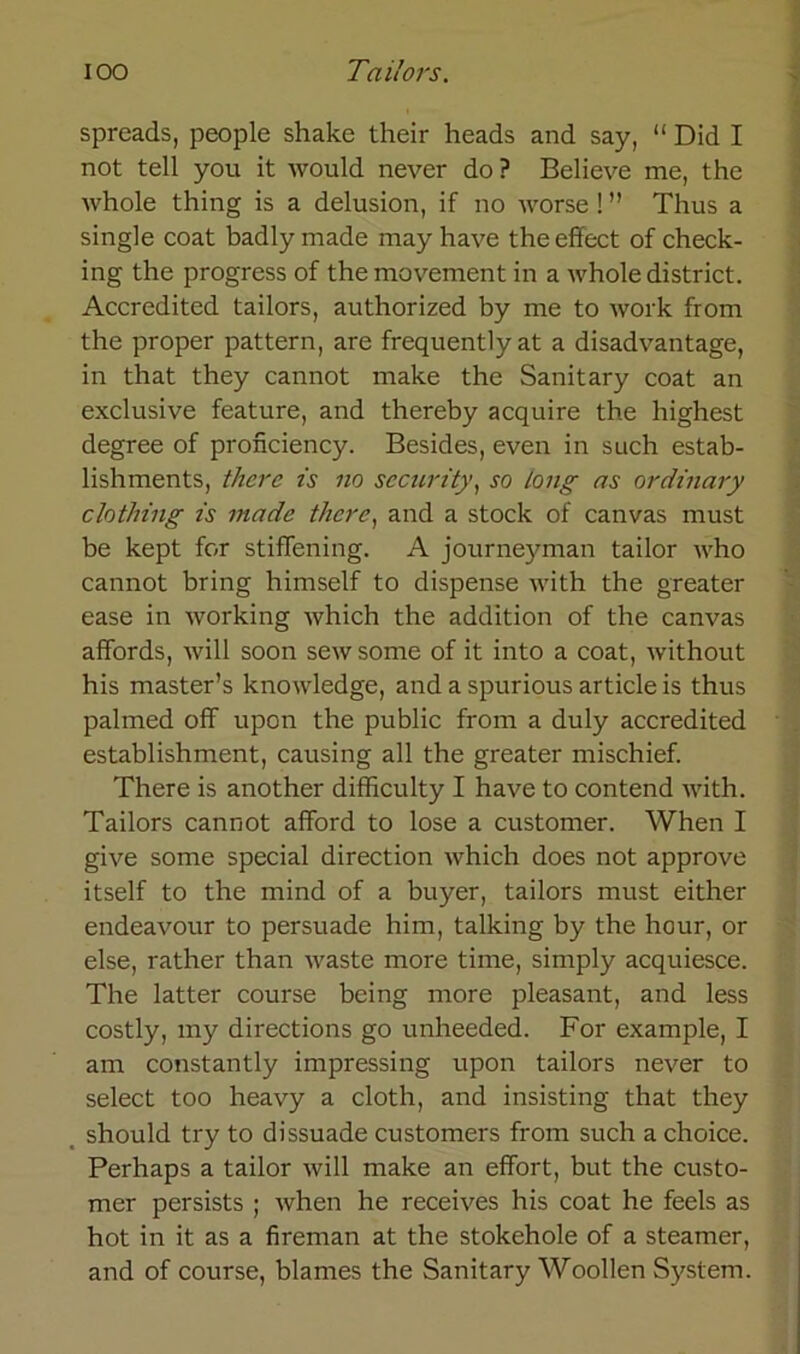 spreads, people shake their heads and say, “ Did I not teil you it would never do? Believe me, the whole thing is a delusion, if no worse ! ” Thus a single coat badly made may have theeffect of check- ing the progress of the movement in a whole district. Accredited tailors, authorized by me to work from the proper pattern, are frequently at a disadvantage, in that they cannot make the Sanitary coat an exclusive feature, and thereby acquire the highest degree of pronciency. Besides, even in such estab- lishments, there is no sccurity, so (ong as ordinary clothing is made there, and a stock of canvas must be kept for stifTening. A journeyman tailor who cannot bring himself to dispense with the greater ease in working which the addition of the canvas affords, will soon sewsome of it into a coat, without his master’s knowledge, and a spurious article is thus palmed off upon the public from a duly accredited establishment, causing all the greater mischief. There is another difficulty I have to contend with. Tailors cannot afford to lose a customer. When I give some special direction which does not approve itself to the mind of a buyer, tailors must either endeavour to persuade him, talking by the hour, or eise, rather than waste more time, simply acquiesce. The latter course being more pleasant, and less costly, my directions go unheeded. For example, I am constantly impressing upon tailors never to select too heavy a cloth, and insisting that they should try to dissuade Customers from such a choice. Perhaps a tailor will make an effort, but the custo- mer persists ; when he receives his coat he feels as hot in it as a fireman at the stokehole of a Steamer, and of course, blames the Sanitary Woollen System.