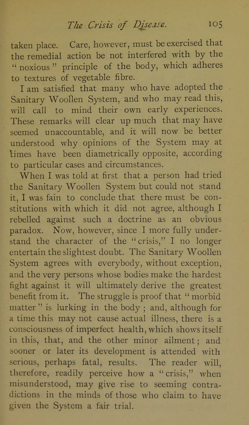 taken place. Care, however, must be exercised that the remedial action be not interfered with by the “ noxious ” principle of the body, which adheres to textures of vegetable fibre. I am satisfied that many who have adopted the Sanitary Wooflen System, and who may read this, will call to mind their own early experiences. These remarks will clear up much that may have seemed unaccountable, and it will now be better understood why opinions of the System may at firnes have been diametrically opposite, according to particular cases and circumstances. When I was told at first that a person had tried the Sanitary Woollen System but could not stand it, I was fain to conclude that there must be con- stitutions with which it did not agree, although I rebelled against such a doctrine as an obvious paradox. Now, however, since I more fully under- stand the character of the “ crisis,” I no longer entertain theslightest doubt. The Sanitary Woollen System agrees with everybody, without exception, and the very persons whose bodies make the hardest fight against it will ultimately derive the greatest benefit from it. The struggle is proof that “ morbid matter ” is lurking in the body ; and, although for a time this may not cause actual illness, there is a consciousness of imperfect health, which shows itself in this, that, and the other minor ailment; and sooner or later its development is attended with serious, perhaps fatal, results. The reader will, therefore, readily perceive how a “crisis,” when misunderstood, may give rise to seeming contra- dictions in the minds of those who claim to have given the System a fair trial.
