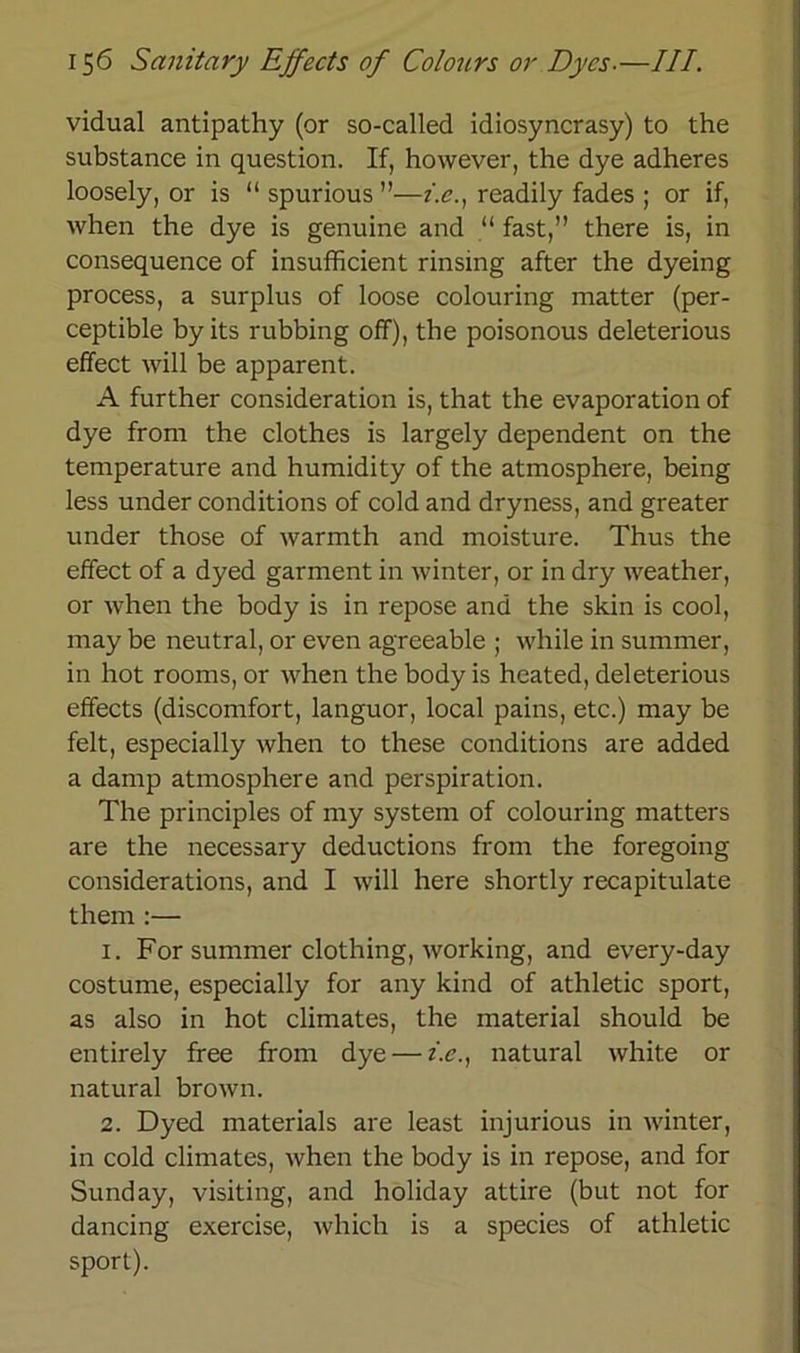 vidual antipathy (or so-called idiosyncrasy) to the substance in question. If, however, the dye adheres loosely, or is “ spurious ”—i.en readily fades ; or if, when the dye is genuine and “ fast,” there is, in consequence of insufhcient rinsing after the dyeing process, a surplus of loose colouring matter (per- ceptible by its rubbing off), the poisonous deleterious effect will be apparent. A further consideration is, that the evaporation of dye from the clothes is largely dependent on the temperature and humidity of the atmosphere, being less under conditions of cold and dryness, and greater under those of warmth and moisture. Thus the effect of a dyed garment in winter, or in dry weather, or when the body is in repose and the skin is cool, may be neutral, or even agreeable ; wliile in summer, in hot rooms, or when the body is heated, deleterious effects (discomfort, languor, local pains, etc.) may be feit, especially when to these conditions are added a damp atmosphere and perspiration. The principles of my System of colouring matters are the necessary deductions from the foregoing considerations, and I will here shortly recapitulate them :— 1. For summer clothing, working, and every-day costume, especially for any kind of athletic sport, as also in hot climates, the material should be entirely free from dye — z.e., natural white or natural brown. 2. Dyed materials are least injurious in winter, in cold climates, when the body is in repose, and for Sunday, visiting, and holiday attire (but not for dancing exercise, which is a species of athletic sport).