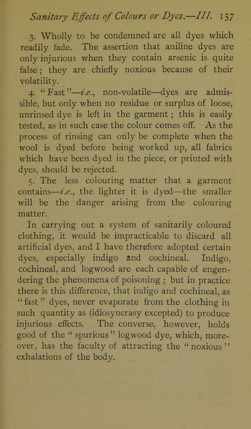 3. Wholly to be condemned are all dyes which readily fade. The assertion that aniline dyes are only injurious when they contain arsenic is quite false; they are chiefly noxious because of their volatility. 4. “ Fast ”—z.e., non-volatile—dyes are admis- sible, but only when no residue or surplus of loose, unrinsed dye is left in the garment ; this is easily tested, as in such case the colour comes off. As the process of rinsing can only be complete when the wool is dyed before being worked up, all fabrics which have been dyed in the piece, or printed with dyes, should be rejected. 5. The less colouring matter that a garment contains—z.e., the lighter it is dyed—the smaller will be the danger arising from the colouring matter. In carrying out a System of sanitarily coloured clothing, it would be impracticable to discard all artificial dyes, and I have therefore adopted certain dyes, especially indigo and cochineal. Indigo, cochineal, and logwood are each capable of engen- dering the phenomena of poisoning ; but in practice there is this difference, that indigo and cochineal, as “ fast  dyes, never evaporate from the clothing in such quantity as (idiosyncrasy excepted) to produce injurious effects. The converse, however, holds good of the “ spurious ” logwood dye, which, more- over, has the faculty of attracting the “noxious” exhalations of the body.