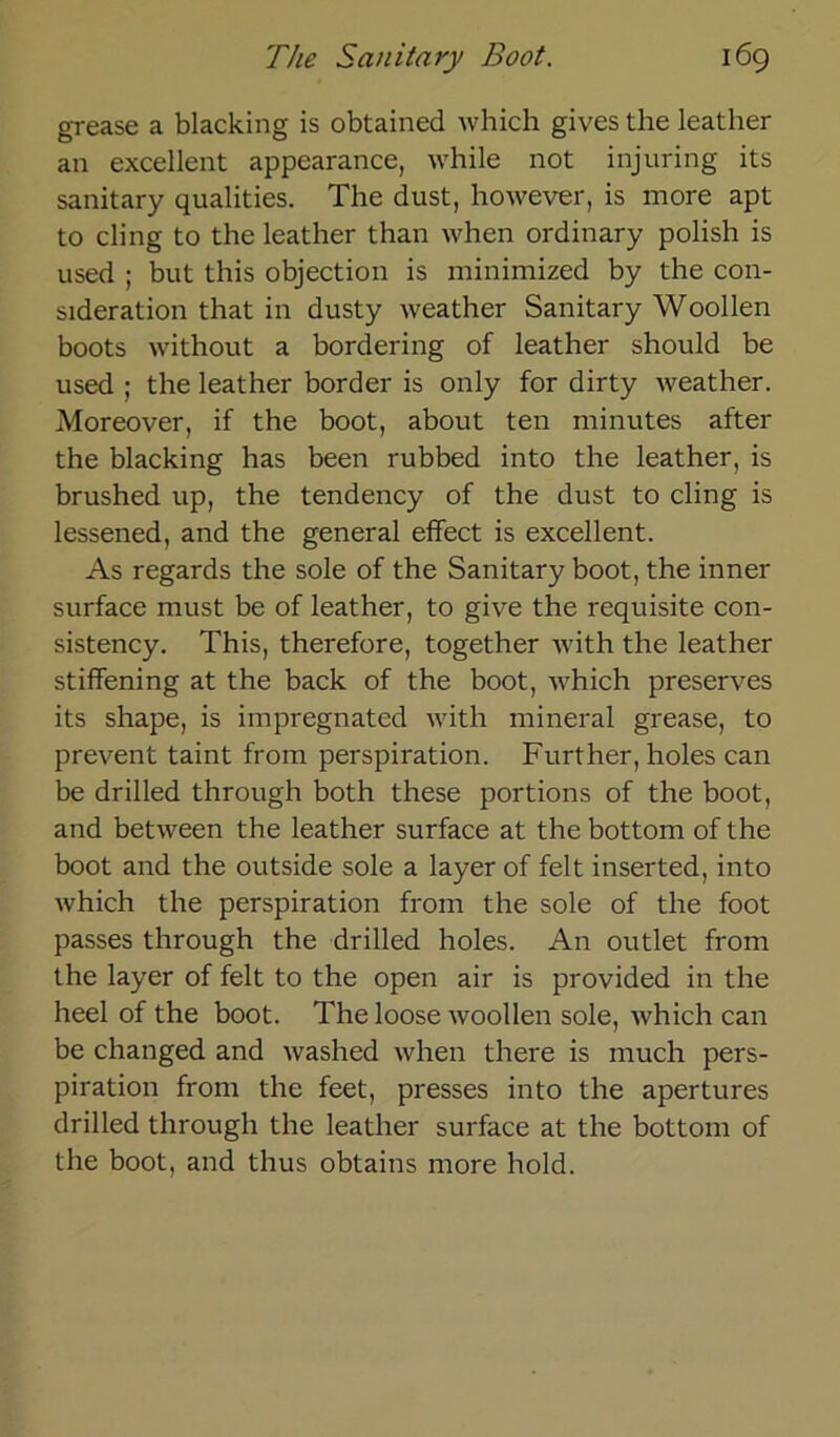 grease a blacking is obtained which gives the leather an excellent appearance, while not injuring its sanitary qualities. The dust, however, is more apt to ding to the leather than when ordinary polish is used ; but this objection is minimized by the con- sideration that in dusty weather Sanitary Woollen boots without a bordering of leather should be used ; the leather border is only for dirty weather. Moreover, if the boot, about ten minutes after the blacking has been rubbed into the leather, is brushed up, the tendency of the dust to cling is lessened, and the general effect is excellent. As regards the sole of the Sanitary boot, the inner surface must be of leather, to give the requisite con- sistency. This, therefore, together with the leather stiffening at the back of the boot, which preserves its shape, is impregnated with mineral grease, to prevent taint from perspiration. Further, holes can be drilled through both these portions of the boot, and between the leather surface at the bottom of the boot and the outside sole a layer of feit inserted, into which the perspiration from the sole of the foot passes through the drilled holes. An outlet from the layer of feit to the open air is provided in the heel of the boot. The loose woollen sole, which can be changed and washed when tliere is much pers- piration from the feet, presses into the apertures drilled through the leather surface at the bottom of the boot, and thus obtains more hold.