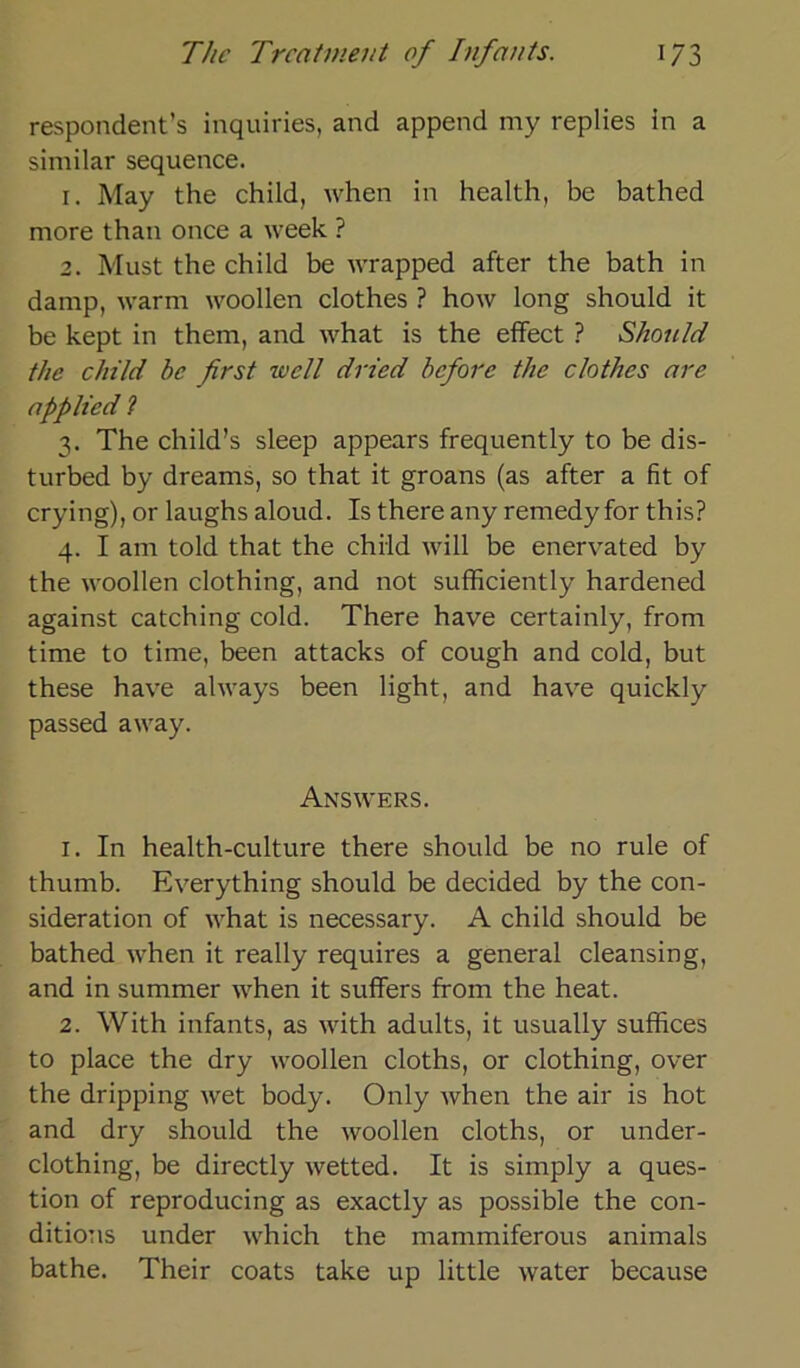 respondent’s inquiries, and append my replies in a similar sequence. r. May the child, when in health, be bathed more than once a week ? 2. Must the child be wrapped after the bath in damp, warm woollen clothes ? how long should it be kept in them, and what is the effect ? Should the child be first well dried befiore the clothes are applied ? 3. The child’s sleep appears frequently to be dis- turbed by dreams, so that it groans (as after a fit of crying), or laughs aloud. Is there any remedy for this? 4. I am told that the child will be enervated by the woollen clothing, and not sufficiently hardened against catching cold. There have certainly, from time to time, been attacks of cough and cold, but these have always been light, and have quickly passed away. Answers. 1. In health-culture there should be no rule of thumb. Everything should be decided by the con- sideration of what is necessary. A child should be bathed when it really requires a general cleansing, and in summer when it suffers from the heat. 2. With infants, as with adults, it usually suffices to place the dry woollen cloths, or clothing, over the dripping wet body. Only when the air is hot and dry should the woollen cloths, or under- clothing, be directly wetted. It is simply a ques- tion of reproducing as exactly as possible the con- ditions under which the mammiferous animals bathe. Their coats take up little water because
