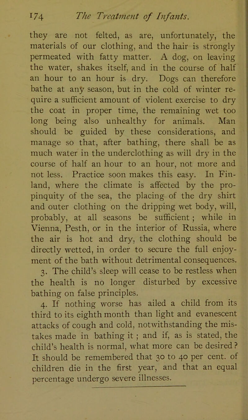 they are not felted, as are, unfortunately, the materials of our clothing, and the hair is strongly permeated with fatty matter. A dog, on leaving the water, shakes itself, and in the course of half an hour to an hour is dry. Dogs can therefore bathe at any season, but in the cold of winter re- quire a sufficient amount of violent exercise to dry the coat in proper time, the remaining wet too long being also unhealthy for animals. Man should be guided by these considerations, and manage so that, after bathing, there shall be as much water in the underclothing as will dry in the course of half an hour to an hour, not more and not less. Practice soon makes this easy. In Fin- land, where the climate is affected by the pro- pinquity of the sea, the placing of the dry shirt and outer clothing on the dripping wet body, will, probably, at all seasons be sufficient; while in Vienna, Pesth, or in the interior of Russia, where the air is hot and dry, the clothing should be directly wetted, in order to secure the full enjoy- ment of the bath without detrimental consequences. 3. The child’s sleep will cease to be restless when the health is no longer disturbed by excessive bathing on false principles. 4. If nothing worse has ailed a child from its third to its eighth month than light and evanescent attacks of cough and cold, notwithstanding the mis- takes made in bathing it ; and if, as is stated, the child’s health is normal, what more can be desired? It should be remembered that 30 to 40 per cent. of children die in the first year, and that an equal percentage undergo severe illnesses.