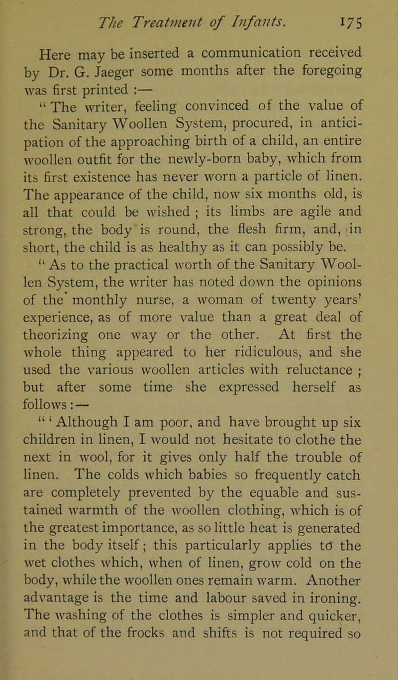 Here may be inserted a communication received by Dr. G. Jaeger some months after the foregoing was first printed :— “ The writer, feeling convinced of the value of the Sanitary Woollen System, procured, in antici- pation of the approaching birth of a child, an entire woollen outfit for the newly-born baby, which frorn its first existence has never worn a particle of linen. The appearance of the child, now six months old, is all that could be wished ; its limbs are agile and strong, the body is round, the flesh firm, and, in short, the child is as healthy as it can possibly be. “As to the practical worth of the Sanitary Wool- len System, the writer has noted down the opinions of the monthly nurse, a woman of twenty years’ experience, as of more value than a great deal of theorizing one way or the other. At first the whole thing appeared to her ridiculous, and she used the various woollen articles with reluctance ; but after some time she expressed herseif as follows: — “ ‘ Although I am poor, and have brought up six children in linen, I would not hesitate to clothe the next in wool, for it gives only half the trouble of linen. The colds which babies so frequently catch are completely prevented by the equable and sus- tained warmth of the woollen clothing, which is of the greatest importance, as so little heat is generated in the body itself; this particularly applies tö the wet clothes which, when of linen, grow cold on the body, while the woollen ones remain warm. Another advantage is the time and labour saved in ironing. The washing of the clothes is simpler and quicker, and that of the frocks and shifts is not required so