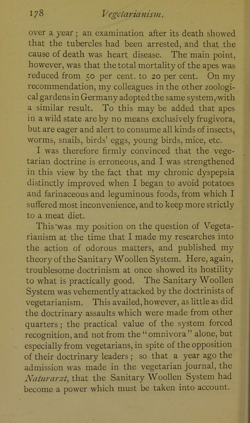 over a year; an examination after its death showed that the tubercles had been arrested, and that the cause of death was heart disease. The main point, however, was that the total mortality of the apes was reduced from 50 per cent. to 20 per cent. On my recommendation, my colleagues in the other zoologi- cal gardens in Germany adopted the same System,'with a similar result. To this may be added that apes in a wild state areby no means exclusively frugivora, but are eager and alert to consume all kinds of insects, worms, snails, birds’ eggs, young birds, mice, etc. I was therefore firmly convinced that the vege- tarian doctrine is erroneous, and I was strengthened in this view by the fact that my chronic dyspepsia distinctly improved when I began to avoid potatoes and farinaceous and leguminous fcods, from which I suffered most inconvenience, and to keep more strictly to a meat diet. This'was my position on the question of Vegeta- rianism at the time that I made my researches into the action of odorous matters, and published my theory of the Sanitary Woollen System. Here, again, troublesome doctrinism at once showed its hostility to what is practically good. The Sanitary Woollen System was vehemently attacked by the doctrinists of vegetarianism. This availed, however, as little as did the doctrinary assaults which were made from other quarters; the practical value of the System forced recognition, and not from the “ omnivora ” alone, but especially from vegetarians, in spite of the Opposition of their doctrinary leaders ; so that a year ago the admission was made in the vegetarian journal, the Naturarzt, that the Sanitary Woollen System had become a power which must be taken into account.