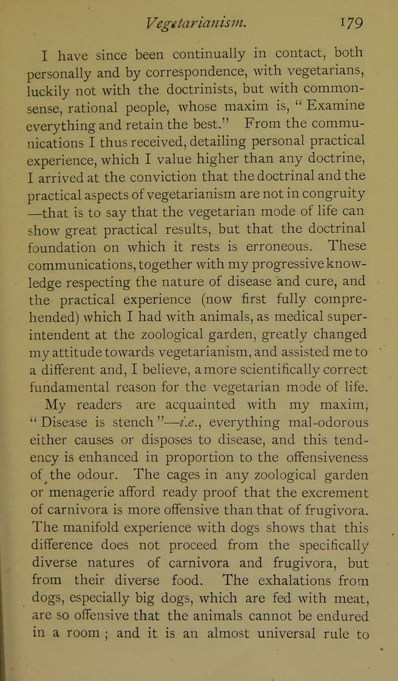 Vegetariern ism. 17 9 I have since been continually in contact, both personally and by correspondence, with vegetarians, luckily not with the doctrinists, but with comraon- sense, rational people, whose maxim is, “ Examine everything and retain the best.” From the Commu- nications I thus received, detailing personal practical experience, which I value higher than any doctrine, I arrived at the conviction that the doctrinal and the practical aspects of vegetarianism are not in congruity —that is to say that the vegetarian mode of life can show great practical results, but that the doctrinal foundation on which it rests is erroneous. These Communications, together with my progressive know- ledge respecting the nature of disease and eure, and the practical experience (now first fully compre- hended) which I had with animals, as medical Super- intendent at the zoological garden, greatly changed my attitude towards vegetarianism, and assisted me to a different and, I believe, amore scientifically correct fundamental reason for the vegetarian mode of life. My readers are acquainted with my maxim, “ Disease is stench ”—z.e., everything mal-odorous either causes or disposes to disease, and this tend- ency is enhanced in proportion to the offensiveness of the odour. The cages in any zoological garden or menagerie afford ready proof that the exerement of Carnivora is more offensive than that of frugivora. The manifold experience with dogs shows that this difference does not proceed from the specifically diverse natures of Carnivora and frugivora, but from their diverse food. The exhalations from dogs, especially big dogs, which are fed with meat, are so offensive that the animals cannot be endured in a room ; and it is an almost universal rule to