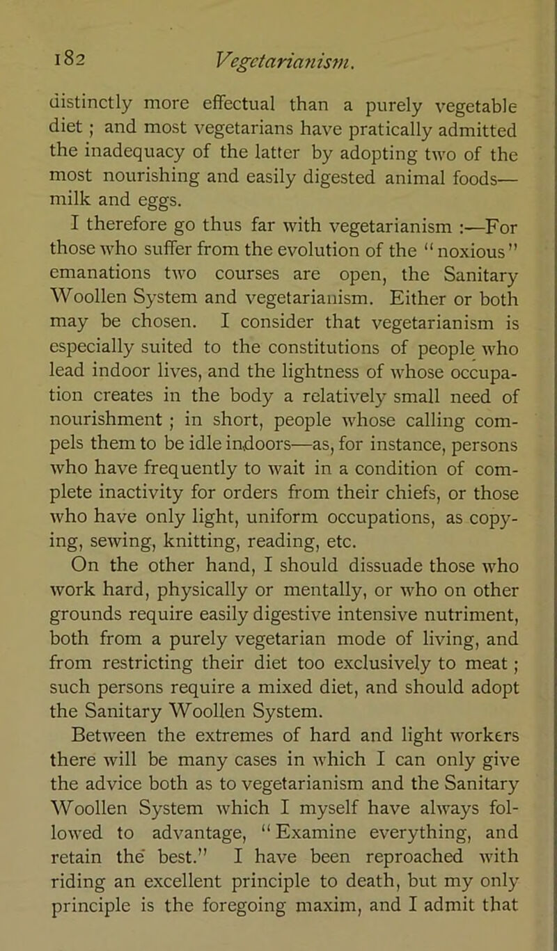 distinctly more effectual than a purely vegetable diet; and most vegetarians have pratically admitted the inadequacy of the lattcr by adopting two of the most nourishing and easily digested animal foods— milk and eggs. I therefore go thus far with vegetarianism For those who suffer from the evolution of the “ noxious” emanations two courses are open, the Sanitary Woollen System and vegetarianism. Either or both may be chosen. I consider that vegetarianism is especially suited to the constitutions of people who lead indoor lives, and the lightness of whose occupa- tion creates in the body a relatively small need of nourishment ; in short, people whose calling com- pels them to be idle indoors—as, for instance, persons who have frequently to wait in a condition of com- plete inactivity for Orders from their chiefs, or those who have only light, uniform occupations, as copy- ing, sewing, knitting, reading, etc. On the other hand, I should dissuade those who work hard, physically or mentally, or who on other grounds require easily digestive intensive nutriment, both from a purely vegetarian mode of living, and from restricting their diet too exclusively to meat ; such persons require a mixed diet, and should adopt the Sanitary Woollen System. Between the extremes of hard and light workers there will be many cases in which I can only give the advice both as to vegetarianism and the Sanitary Woollen System which I myself have always fol- lowed to advantage, “ Examine everything, and retain the best.” I have been reproached with riding an excellent principle to death, but my only principle is the foregoing maxim, and I admit that