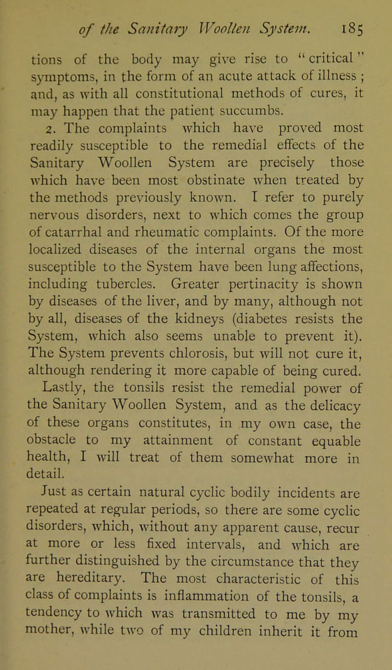 tions of the body may give rise to “ critical ’’ Symptoms, in the form of an acute attack of illness ; and, as with all constitutional methods of eures, it may happen that the patient succumbs. 2. The complaints which have proved most readily susceptible to the remedial effects of the Sanitary Woollen System are precisely those which have been most obstinate when treated by the methods preyiously known. I refer to purely nervous disorders, next to which cornes the group of catarrhal and rheumatic complaints. Of the more localized diseases of the internal Organs the most susceptible to the System have been lung affections, including tubercles. Greater pertinacity is shown by diseases of the liver, and by many, although not by all, diseases of the kidneys (diabetes resists the System, which also seems unable to prevent it). The System prevents chlorosis, but will not eure it, although rendering it more capable of being cured. Lastly, the tonsils resist the remedial power of the Sanitary Woollen System, and as the delicacy of these organs constitutes, in my own case, the obstacle to my attainment of constant equable health, I will treat of them somewhat more in detail. Just as certain natural cyclic bodily incidents are repeated at regulär periods, so there are some cyclic disorders, which, without any apparent cause, recur at more or less fixed intervals, and which are further distinguished by the circumstance that they are hereditary. The most characteristic of this dass of complaints is inflammation of the tonsils, a tendency to which was transmitted to me by my mother, while two of my children inherit it from