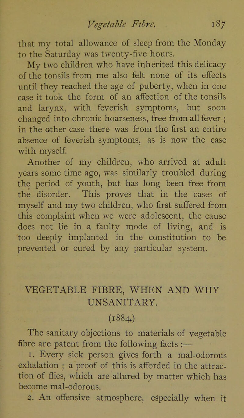 that my total allowance of sleep from the Monday to the Saturday was twenty-five hours. My two children who have inherited this delicacy of the tonsils from me also feit none of its efifects until they reached the age of puberty, when in one case it took the form of an afifection of the tonsils and larynx, with feverish Symptoms, but soon- changed into chronic hoarseness, free from all fever ; in the other case there was from the first an entire absence of feverish Symptoms, as is now the case with myself. Another of my children, who arrived at adult years some time ago, was similarly troubled during the period of youth, but has long been free from the disorder. This proves that in the cases of myself and my two children, who first suffered from this complaint when we were adolescent, the cause does not lie in a faulty mode of living, and is too deeply implanted in the Constitution to be prevented or cured by any particular System. VEGETABLE FIBRE, WHEN AND WHY UNSANITARY. (1884.) The sanitary objections to materials of vegetable fibre are patent from the following facts :— 1. Every sick person gives forth a mal-odorous exhalation ; a proof of this is afforded in the attrac- tion of flies, which are allured by matter which has become mal-odorous. 2. An offensive atmosphere, especially when it