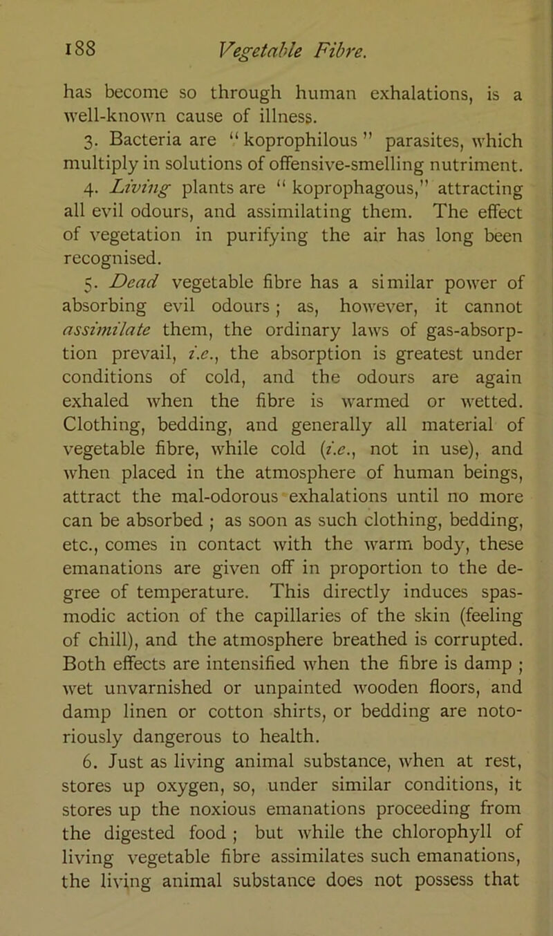 has becornc so through human exhalations, is a well-known cause of illness. 3. Bacteria are “ koprophilous ” parasites, which multiply in Solutions of offensive-smelling nutriment. 4. Living plants are “ koprophagous,” attracting all evil odours, and assimilating them. The effect of Vegetation in purifying the air has long been recognised. 5. Dead vegetable fibre has a similar power of absorbing evil odours; as, however, it cannot assimilatc them, the ordinary laws of gas-absorp- tion prevail, z.e., the absorption is greatest under conditions of cold, and the odours are again exhaled when the fibre is warmed or wetted. Clothing, bedding, and generally all material of vegetable fibre, while cold (i.e., not in use), and when placed in the atmosphere of human beings, attract the mal-odorous exhalations until no more can be absorbed ; as soon as such clothing, bedding, etc., comes in contact with the warm body, these emanations are given off in proportion to the de- gree of temperature. This directly induces spas- modic action of the capillaries of the skin (feeling of chill), and the atmosphere breathed is corrupted. Both effects are intensified when the fibre is damp ; wet unvarnished or unpainted wooden floors, and damp linen or cotton shirts, or bedding are noto- riously dangerous to health. 6. Just as living animal substance, when at rest, Stores up oxygen, so, under similar conditions, it Stores up the noxious emanations proceeding from the digested food ; but while the Chlorophyll of living vegetable fibre assimilates such emanations, the living animal substance does not possess that