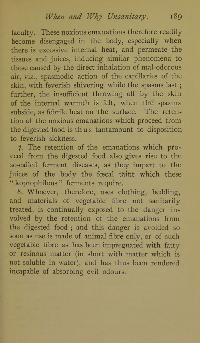 faculty. These noxious emanations therefore readily become disengaged in the body, especially when there is excessive internal heat, and permeate the tissues and juices, inducing similar phenomena to those caused by the direct inhalation of mal-odorous air, viz., spasmodic action of the capillaries of the skin, with feverish shivering while the spasms last ; further, the insufficient throwing off by the skin of the internal warmth is feit, when the spasms subside, as febrile heat on the surface. The reten- tion of the noxious emanations which proceed from the digested food is th u s tantamount to disposition to feverish sickrtess. 7. The retention of the emanations which pro- ceed from the digested food also gives rise to the so-called ferment diseases, as they impart to the juices of the body the foecal täint which these “ koprophilous ” ferments require. 8. Whoever, therefore, uses clothing, bedding, and materials of vegetable fibre not sanitarily treated, is continually exposed to the danger in- volved by the retention of the emanations from the digested food ; and this danger is avoided so soon as use is made of animal fibre only, or of such vegetable fibre as has been impregnated with fatty or resinous matter (in short with matter which is not soluble in water), and has thus been rendered incapable of absorbing evil odours.