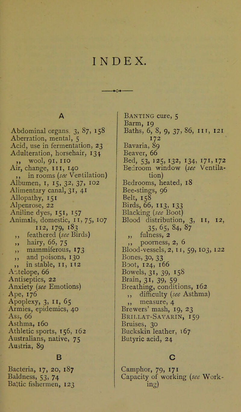 INDEX. A Abdominal organs 3, 87, 158 Aberration, mental, 5 Acid, use in fermentation, 23 Adulteration, horsehair, 131 ,, wool, 91,110 Air, change, in, 140 ,, in rooms (see Ventilation) Albumen, 1, 15, 32, 37, 102 Alimentary canal, 31, 41 Allopathy, 151 Alpenrose, 22 Aniline dyes, 151, 157 Animais, domestic, n, 75, 107 112, 179, 183 ,, feathered (see Birds) „ hairy, 66, 75 ,, mammiferous, 173 ,, and poisons, 130 ,, in stable, n, 112 Antelope, 66 Antiseptics, 22 Anxiety (see Emotions) Ape, 176 Apoplexy, 3, II, 65 Armies, epidemics, 40 Ass, 66 Asthma, 160 Athletic sports, 156, 162 Australians, native, 75 Austria, 89 B Bacteria, 17, 20, 187 Baldness, 53, 74 Baltic fishermen, 123 Banting eure, 5 Barm, 19 Baths, 6, 8, 9, 37, 86, in, 121 172 Bavaria, 89 Beaver, 66 Bed, 53, 125, 132, 134, 171,172 Bedroom window (see Ventila- tion) Bedrooms, heated, 18 Bee-stings, 96 Belt, 158 Birds, 66, 113, 133 Blacking (see Boot) Blood distribution, 3, n, 12, 35, 65, 84, 87 „ fulness, 2 ,, poorness, 2, 6 Blood-vessels, 2, n, 59,103, 122 Bones, 30, 33 Boot, 124, 166 Bowels, 31, 39, 158 Brain, 31, 39, 59. Breathing, conditions, 162 ,, difficulty (see Asthma) ,, measure, 4 Brewers’ mash, 19, 23 Brii.lat-Saa’-arin, 159 Bruises, 30 Buckskin leather, 167 Butyric acid, 24 C Camphor, 79, 171 Capacity of working (see Work- ing)