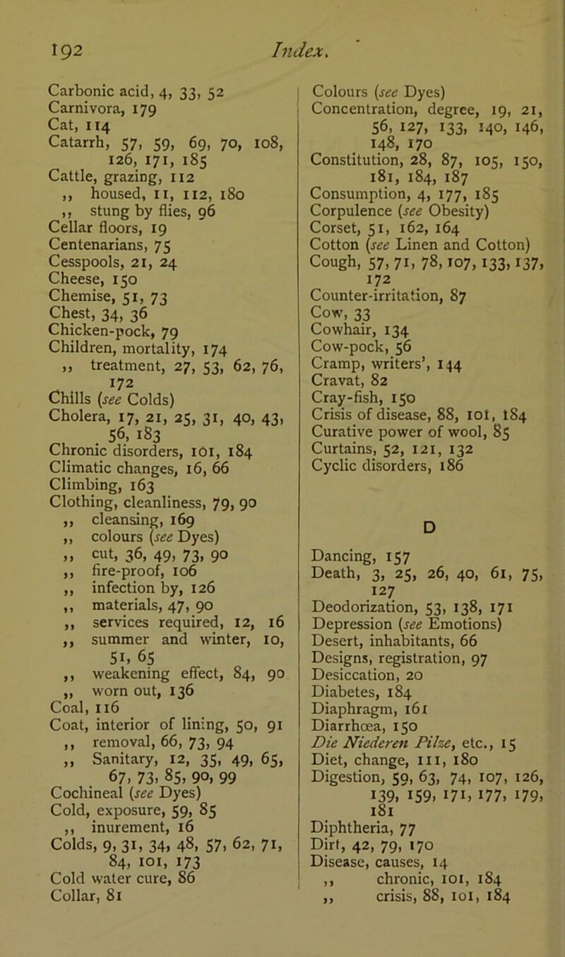 Carbonic acid, 4, 33, 52 Carnivora, 179 Cat, 114 Catarrh, 57, 59, 69, 70, 108, 126, 171, 185 Cattle, grazing, 112 ,, housed, 11, 112, 180 ,, stung by flies, 96 Cellar floors, 19 Centenarians, 75 Cesspools, 21, 24 Cheese, 150 Chemise, 51, 73 Chest, 34, 36 Chicken-pock, 79 Children, mortality, 174 „ treatment, 27, 53, 62, 76, 172 Chilis (see Colds) Cholera, 17, 21, 25, 31, 40, 43, 56. 183 Chronic disorders, 101, 184 Climatic changes, 16, 66 Climbing, 163 Clothing, cleanliness, 79, 90 ,, cleansing, 169 ,, colours (see Dyes) ,, cut, 36, 49, 73, 90 ,, fire-proof, 106 ,, infection by, 126 ,, materials, 47, 90 ,, Services required, 12, 16 ,, summer and winter, 10, 51, 65 ,, weakening effect, 84, 90 „ worn out, 136 Coal, 116 Coat, interior of lining, 50, 91 ,, removal, 66, 73, 94 ,, Sanitary, 12, 35, 49, 65, 67. 73. 85, 90, 99 Cochineal (see Dyes) Cold, exposure, 59, 85 ,, inurement, 16 Colds, 9. 31. 34» 48, 57. 62, 71, 84, 101, 173 Cold water eure, 86 Collar, 81 Colours (see Dyes) Concentration, degree, 19, 21, 56, 127, 133, 140, 146, 148, 170 Constitution, 28, 87, 105, 150, 181, 184, 187 Consumption, 4, 177, 185 Corpulence (see Obesity) Corset, 51, 162, 164 Cotton (see Linen and Cotton) Cough, 57,71, 78,107,133,137, 172 Counter-irritation, 87 Cow, 33 Cowhair, 134 Cow-pock, 56 Cramp, writers’, 144 Cravat, 82 Cray-fish, 150 Crisis of disease, 88, ioi, 184 Curative power of wool, 85 Curtains, 52, 121, 132 Cyclic disorders, 186 D Dancing, 157 Death, 3, 25, 26, 40, 61, 75, 127 Deodorization, 53, 138, 171 Depression (see Emotions) Desert, inhabitants, 66 Designs, registration, 97 Desiccation, 20 Diabetes, 184 Diaphragm, 16 X Diarrhoea, 150 Die Niederen Pilze, etc., 15 Diet, change, in, 180 Digestion, 59, 63, 74, 107, 126, 139. 159. 171, 177. 179. 181 Diphtheria, 77 Dirt, 42, 79, 170 Disease, causes, 14 ,, chronic, 101, 184 ,, crisis, 88, 101, 184