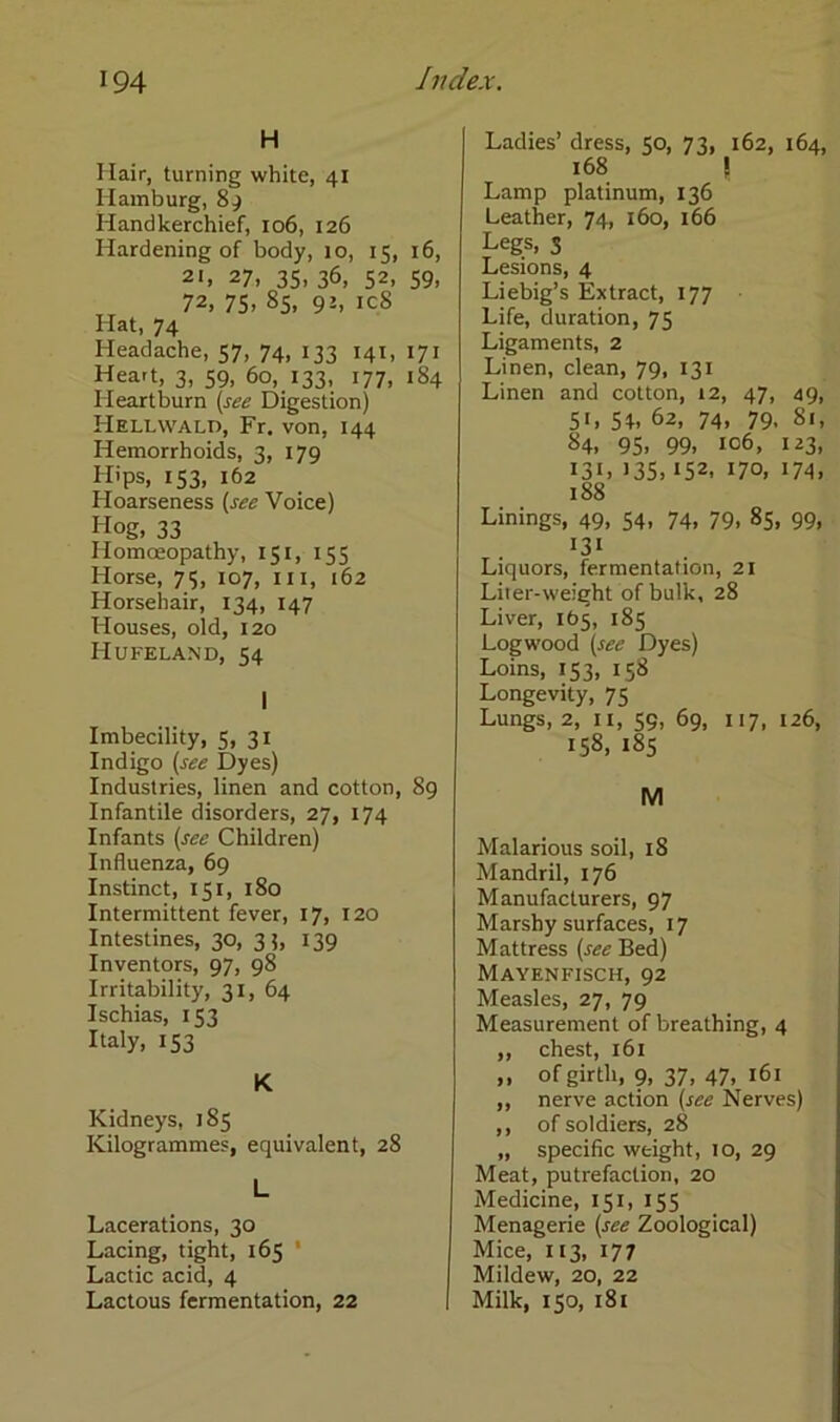 H Hair, turning white, 41 Hamburg, 8 g Handkerchief, 106, 126 Hardening of body, 10, 15, 16, 21, 27, 35, 36, 52, 59, 72, 75» 85. 9J» ic8 Hat, 74 Headache, 57, 74, 133 141, 171 Hea»t, 3, 59, 60, 133, 177, 184 Heartburn (see Digestion) Hellwald, Fr. von, 144 Hemorrhoids, 3, 179 Hips, 153, 162 Hoarseness (see Voice) Hog, 33 Homceopathy, 151, 155 Horse, 75, 107, m, 162 Horsehair, 134, 147 Houses, old, 120 Hufeland, 54 I Imbecility, 5, 31 Indigo (see Dyes) Industries, linen and cotton, 89 Infantile disorders, 27, 174 Infants (see Children) Influenza, 69 Instinct, 151, 180 Intermittent fever, 17, 120 Intestines, 30, 3?, 139 Inventors, 97, 98 Irritability, 31, 64 Ischias, 153 Italy, 153 K Kidneys, 185 Kilogrammes, equivalent, 28 L Lacerations, 30 Lacing, tight, 165 * Lactic acid, 4 Lactous fermentation, 22 Ladies’ dress, 50, 73, 162, 164, 168 \ Lamp platinum, 136 Leather, 74, 160, 166 Legs, 3 Lesions, 4 Liebig’s Extract, 177 Life, duration, 75 Ligaments, 2 Linen, clean, 79, 131 Linen and cotton, 12, 47, 49, 5'» 51» 62, 74» 79. 81, 84. 95» 99» 106, 123, I3L >35» 152, 170, 174, 188 Linings, 49, 54, 74, 79, 85, 99, I3I Liquors, fermentation, 21 Liier-weight of bulk, 28 Liver, 105, 185 Logwood (see Dyes) Loins, 153, 158 Longevity, 75 Lungs, 2, 11, 59, 69, 117, 126, 158, 185 M Malarious soil, 18 Mandril, 176 Manufaclurers, 97 Marshy surfaces, 17 Mattress (see Bed) Mayenfisch, 92 Measles, 27, 79 Measurement of breathing, 4 ,, ehest, 161 ,, of girth, 9, 37, 47, 161 ,, nerve action (see Nerves) ,, of soldiers, 28 „ specific weight, 10, 29 Meat, putrefaclion, 20 Medicine, 151, 155 Menagerie (see Zoological) Mice, 113, 177 Mildew, 20, 22 Milk, 150, 181