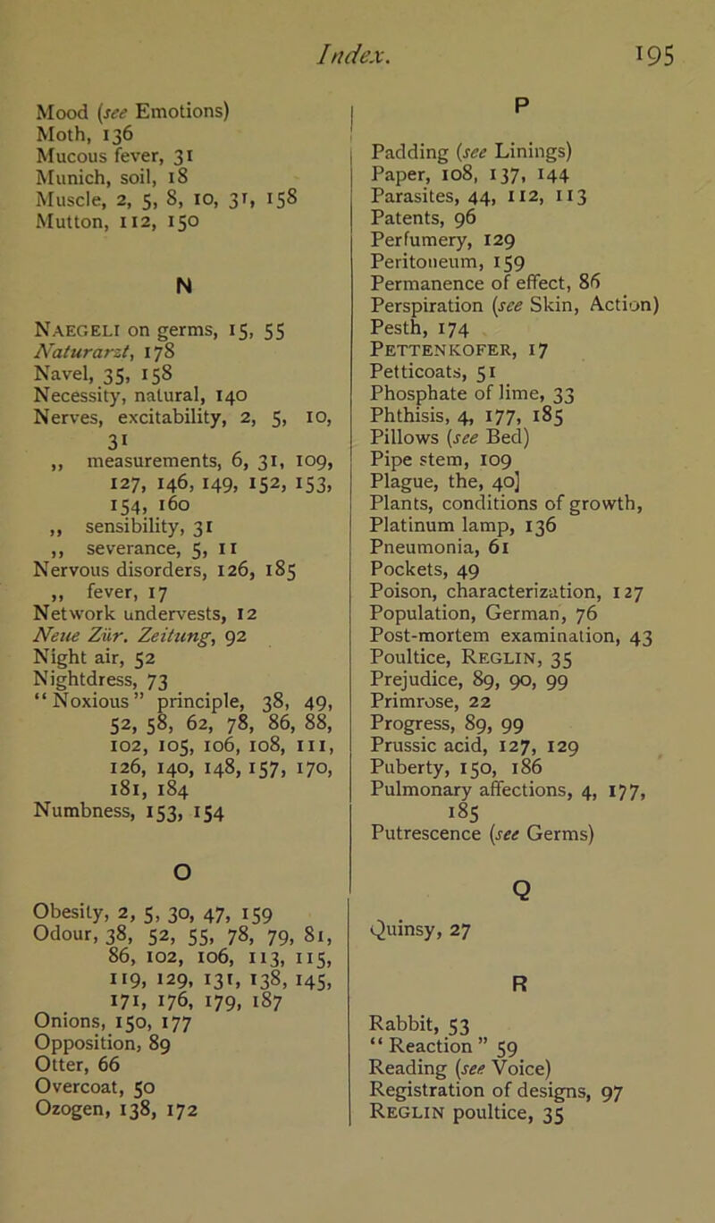 Mood (see Emotions) Moth, 136 Mucous fever, 31 Munich, soil, 18 Muscle, 2, 5, 8, 10, 31, 158 Mutton, 112, 150 N Naegeli on germs, 15, 55 Naturarzt, 178 Navel, 35, 158 Necessity, natural, 140 Nerves, excitability, 2, 5, 10, 3i „ measurements, 6, 31, 109, 127, 146, 149, 152, 153, 154, 160 ,, sensibility, 31 ,, severance, 5,11 Nervous disorders, 126, 185 „ fever, 17 Network undervests, 12 Neue Zur. Zeitung, 92 Night air, 52 Nightdress, 73 “Noxious” principle, 38, 49, 52, 58, 62, 78, 86, 88, 102, 105, 106, 108, in, 126, 140, 148,157, 170, 181, 184 Numbness, 153, 154 O Obesity, 2, 5, 30, 47, 159 Odour, 38, 52, 55, 78, 79, 81, 86, 102, 106, 113, 115, 119, 129, 13'» 138, '45, 171, 176, 179» 187 Onions, 150, 177 Opposition, 89 Otter, 66 Overcoat, 50 Ozogen, 138, 172 P Padding {see Linings) Paper, 108, 137, 144 Parasites, 44, 112, 113 Patents, 96 Perfumery, 129 Peritoneum, 159 Permanence of effect, 86 Perspiration {see Skin, Action) Pesth, 174 Pettenkofer, 17 Petticoats, 51 Phosphate of lime, 33 Phthisis, 4, 177, 185 Pillows {see Bed) Pipe stem, 109 Plague, the, 40] Plants, conditions of growth, Platinum lamp, 136 Pneumonia, 61 Pockets, 49 Poison, characterization, 127 Population, German, 76 Post-mortem examination, 43 Poultice, Reglin, 35 Prejudice, 89, 90, 99 Primrose, 22 Progress, 89, 99 Prussic acid, 127, 129 Puberty, 150, 186 Pulmonary afifections, 4, 177, 185 Putrescence (see Germs) Q Quinsy, 27 R Rabbit, 53 “ Reaction ” 59 Reading (see Voice) Registration of designs, 97 Reglin poultice, 35