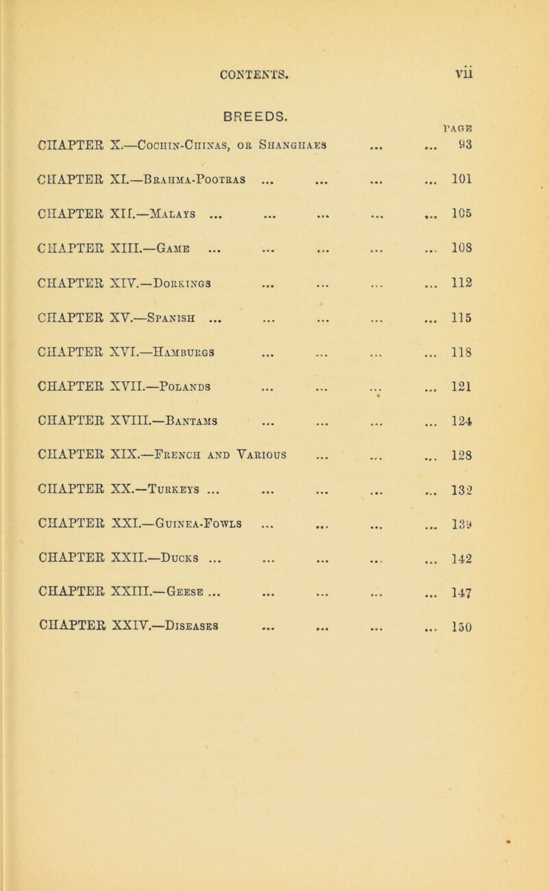 BREEDS. CHAPTER X.—Cochin-Chinas, or Shangiiaes I’AOE <13 CHAPTER XI.—Brahma-Pooteas ... ... 101 CHAPTER XII.—Malays ... ... ... 105 CHAPTER XIII.—Game ... ... ... ... 108 CHAPTER XIV.—Dorkings ... ... ... 112 CHAPTER XV.—Spanish ... ... ... ... 115 CHAPTER XVI.—Hambuegs ... ... 118 CHAPTER XVII.—Polands ... ... • 121 CHAPTER XVIII.—Bantams ... ... ... 124 CHAPTER XIX.—French and Various ... ... 128 CHAPTER XX.—Turkeys ... ... ... ... 132 CHAPTER XXI.—Guinea-Fowls ... ... ... 18» CHAPTER XXII.—Ducks ... ... ... ... 142 CHAPTER XXIII.—Geese ... ... ... ... 147 CHAPTER XXIV.—Diseases 130