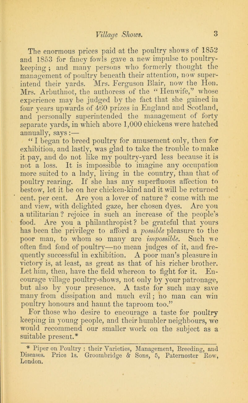 Village Shows. The enormous prices paid at the poultry shows of 1852 and 1853 for fancy fowls gave a new impulse to poultry- keeping ; and many persons who formerly thought the management of poultry beneath their attention, now super- intend their yards. Mrs. Ferguson Blair, now the Hon. Mrs. Arbuthnot, the authoress of the “ Hen wife,” whose experience may be judged by the fact that she gained in four years upwards of 4GO prizes in England and Scotland, and personally superintended the management of forty separate yards, in which above 1,000 chickens were hatched annually, says:— “ I began to breed poultry for amusement only, then for exhibition, and lastly, was glad to take the trouble to make it pay, and do not like my poultry-yard less because it is not a loss. It is impossible to imagine any occupation more suited to a lady, living in the country, than that of poultry rearing. If she has any superfluous affection to bestow, let it be on her chicken-kind and it will be returned cent, per cent. Are you a lover of nature ? come with me and view, with delighted gaze, her chosen dyes. Are you a utilitarian ? rejoice in such an increase of the people’s food. Are you a philanthropist? be grateful that yours has been the privilege to afford a possible pleasure to the poor man, to whom so many are impossible. Such we often find fond of poultry—no mean judges of it, and fre- quently successful in exhibition. A poor man’s pleasure in victory is, at least, as great as that of his richer brother. Let him, then, have the field whereon to fight for it. En- courage village poultry-shows, not only by your patronage, but also by your presence. A taste for such may save many from dissipation and much evil; no man can win poultry honours and haunt the taproom too.” For those who desire to encourage a taste for poultry keeping in young people, and their humbler neighbours, we would recommend our smaller work on the subject as a suitable present.* * Piper on Poultry : tlieir Varieties, Management, Breeding, and Diseases. Price Is. Groombridge & Sons, 5, Paternoster Row, London.