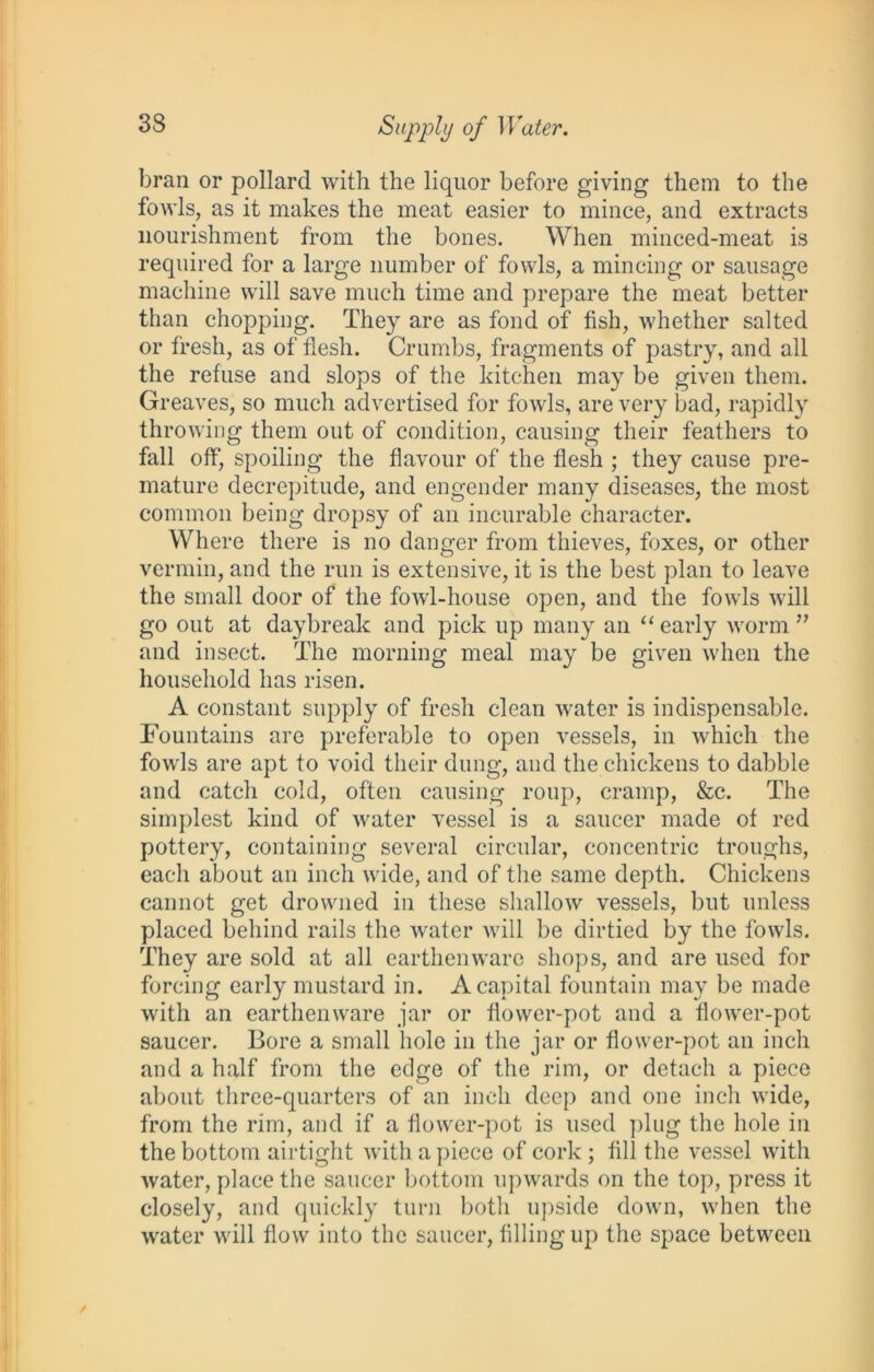 33 Supply of Water. bran or pollard with the liquor before giving them to the fowls, as it makes the meat easier to mince, and extracts nourishment from the bones. When minced-meat is required for a large number of fowls, a mincing or sausage machine will save much time and prepare the meat better than chopping. They are as fond of fish, whether salted or fresh, as of flesh. Crumbs, fragments of pastry, and all the refuse and slops of the kitchen may be given them. Greaves, so much advertised for fowls, are very bad, rapidly throwing them out of condition, causing their feathers to fall off, spoiling the flavour of the flesh ; they cause pre- mature decrepitude, and engender many diseases, the most common being dropsy of an incurable character. Where there is no danger from thieves, foxes, or other vermin, and the run is extensive, it is the best plan to leave the small door of the fowl-house open, and the fowls will go out at daybreak and pick up many an “ early worm ” and insect. The morning meal may be given when the household has risen. A constant supply of fresh clean water is indispensable. Fountains are preferable to open vessels, in which the fowls are apt to void their dung, and the chickens to dabble and catch cold, often causing roup, cramp, &c. The simplest kind of water vessel is a saucer made of red pottery, containing several circular, concentric troughs, each about an inch wide, and of the same depth. Chickens cannot get drowned in these shallow vessels, but unless placed behind rails the water will be dirtied by the fowls. They are sold at all earthenware shops, and are used for forcing early mustard in. A capital fountain may be made with an earthenware jar or flower-pot and a flower-pot saucer. Bore a small hole in the jar or flower-pot an inch and a half from the edge of the rim, or detach a piece about three-quarters of an inch deep and one inch wide, from the rim, and if a flower-pot is used plug the hole in the bottom airtight with a piece of cork ; fill the vessel with water, place the saucer bottom upwards on the top, press it closely, and quickly turn both upside down, when the water will flow into the saucer, filling up the space between